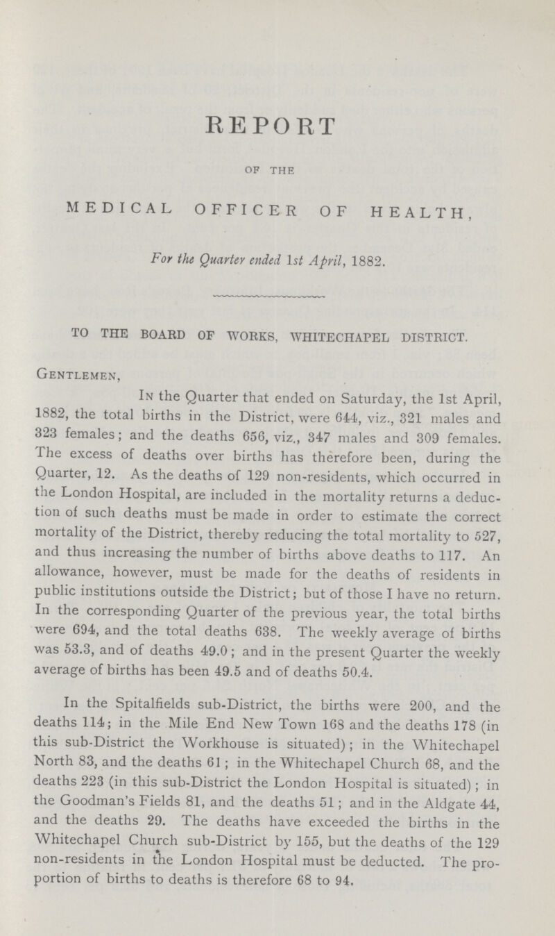 REPORT of the MEDICAL OFFICER OF HEALTH, For the Quarter ended Ist April, 1882. TO THE BOARD OF WORKS, WHITECHAPEL DISTRICT. Gentlemen, In the Quarter that ended on Saturday, the 1st April, 1882, the total births in the District, were 644, viz., 321 males and 323 females; and the deaths 656, viz,, 347 males and 309 females. The excess of deaths over births has therefore been, during the Quarter, 12. As the deaths of 129 non-residents, which occurred in the London Hospital, are included in the mortality returns a deduc tion of such deaths must be made in order to estimate the correct mortality of the District, thereby reducing the total mortality to 527, and thus increasing the number of births above deaths to 117. An allowance, however, must be made for the deaths of residents in public institutions outside the District; but of those I have no return. In the corresponding Quarter of the previous year, the total births were 694, and the total deaths 638. The weekly average of births was 53.3, and of deaths 49.0; and in the present Quarter the weekly average of births has been 49.5 and of deaths 50.4. In the Spitalfields sub-District, the births were 200, and the deaths 114; in the Mile End New Town 168 and the deaths 178 (in this sub-District the Workhouse is situated); in the Whitechapel North 83, and the deaths 61; in the Whitechapel Church 68, and the deaths 223 (in this sub-District the London Hospital is situated); in the Goodman's Fields 81, and the deaths 51; and in the Aldgate 44, and the deaths 29. The deaths have exceeded the births in the Whitechapel Church sub-District by 155, but the deaths of the 129 non-residents in the London Hospital must be deducted. The pro portion of births to deaths is therefore 68 to 94.