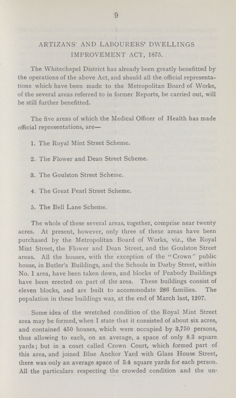 9 ARTIZANS' AND LABOURERS' DWELLINGS IMPROVEMENT ACT, 1875. The Whitechapel District has already been greatly benefitted by' the operations of the above Act, and should all the official representa tions which have been made to the Metropolitan Board of Works, of the several areas referred to in former Reports, be carried out, will be still further benefitted. The five areas of which the Medical Officer of Health has made official representations, are— 1. The Royal Mint Street Scheme. 2. The Flower and Dean Street Scheme. 3. The Goulston Street Scheme. 4. The Great Pearl Street Scheme. 5. The Bell Lane Scheme. The whole of these several areas, together, comprise near twenty acres. At present, however, only three of these areas have been purchased by the Metropolitan Board of Works, viz., the Royal Mint Street, the Flower and Dean Street, and the Goulston Street areas. All the houses, with the exception of the Crown public house, in Butler's Buildings, and the Schools in Darby Street, within No. 1 area, have been taken down, and blocks of Peabody Buildings have been erected on part of the area. These buildings consist of eleven blocks, and are built to accommodate 286 families. The population in these buildings was, at the end of March last, 1207. Some idea of the wretched condition of the Royal Mint Street area may be formed, when I state that it consisted of about six acres, and contained 450 houses, which were occupied by 3,750 persons, thus allowing to each, on an average, a space of only 8.3 square yards; but in a court called Crown Court, which formed part of this area, and joined Blue Anchor Yard with Glass House Street, there was only an average space of 3.4 square yards for each person. All the particulars respecting the crowded condition and the un-