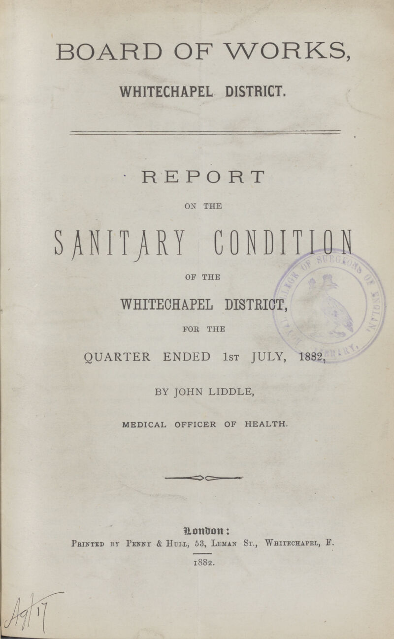 BOARD OF WORKS, WHITECHAPEL DISTRICT. REPORT ON THE SANITARY CONDITION OF THE WHITECHAPEL DISTRICT, FOR THE QUARTER ENDED 1ST JULY, 1882, BY JOHN LIDDLE, MEDICAL OFFICER OF HEALTH. London: Printed br PeNny & Hull, 53, Leman St., Whitechapel, E. 1882.