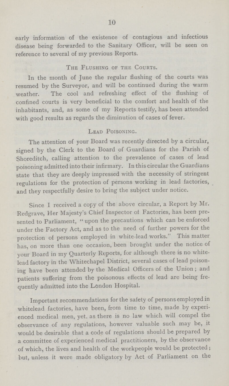 10 early information of the existence of contagious and infectious disease being forwarded to the Sanitary Officer, will be seen on reference to several of my previous Reports. The Flushing of the Courts. In the month of June the regular flushing of the courts was resumed by the Surveyor, and will be continued during the warm weather. The cool and refreshing effect of the flushing of confined courts is very beneficial to the comfort and health of the inhabitants, and, as some of my Reports testify, has been attended with good results as regards the diminution of cases of fever. Lead Poisoning. The attention of your Board was recently directed by a circular, signed by the Clerk to the Board of Guardians for the Parish of Shoreditch, calling attention to the prevalence of cases of lead poisoning admitted into their infirmary. In this circular the Guardians state that they are deeply impressed with the necessity of stringent regulations for the protection of persons working in lead factories, and they respectfully desire to bring the subject under notice. Since I received a copy of the above circular, a Report by Mr. Redgrave, Her Majesty's Chief Inspector of Factories, has been pre sented to Parliament, upon the precautions which can be enforced under the Factory Act, and as to the need of further powers for the protection of persons employed in white-lead works. This matter has, on more than one occasion, been brought under the notice of your Board in my Quarterly Reports, for although there is no white lead factory in the Whitechapel District, several cases of lead poison ing have been attended by the Medical Officers of the Union ; and patients suffering from the poisonous effects of lead are being fre quently admitted into the London Hospital. Important recommendations for the safety of persons employed in whitelead factories, have been, from time to time, made by experi enced medical men, yet, as there is no law which will compel the observance of any regulations, however valuable such may be, it would be desirable that a code of regulations should be prepared by a committee of experienced medical practitioners, by the observance of which, the lives and health of the workpeople would be protected; but, unless it were made obligatory by Act of Parliament on the