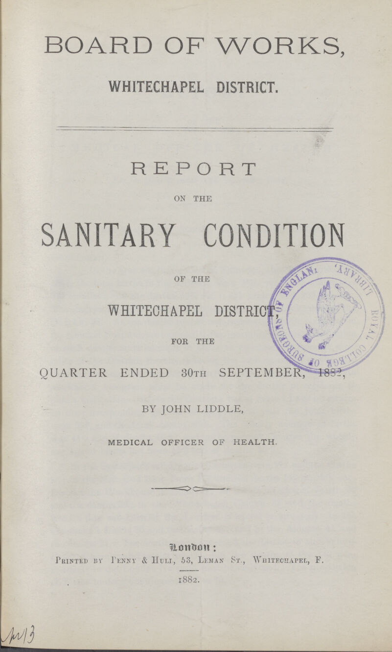 BOARD OF WORKS, WHITECHAPEL DISTRICT. REPORT ON THE SANITARY CONDITION OF THE WHITECHAPEL DISTRIT FOR THE QUARTER ENDED 30TH SEPTEMBER, 1882. BY JOHN LIDDLE, MEDICAL OFFICER OF HEALTH. London: Printed by penny & Huli, 63, Leman St., Whitechapel, F. 1882.