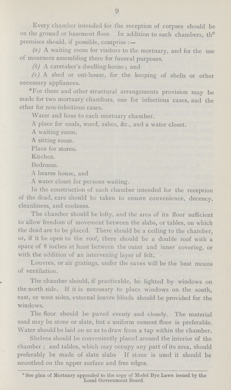 9 Every chamber intended for the reception of corpses should be on the ground or basement floor. In addition to such chambers, the premises should, if possible, comprise:— (a) A waiting room for visitors to the mortuary, and for the use of mourners assembling there for funeral purposes. (b) A caretaker's dwelling-house ; and (c) A shed or out-house, for the keeping of shells or other necessary appliances. *For these and other structural arrangements provision may be made for two mortuary chambers, one for infectious cases, and the other for non-infectious cases. Water and hose to each mortuary chamber. A place for coals, wood, ashes, &c., and a water closet. A waiting room. A sitting room. Place for stores. Kitchen. Bedroom. A hearse house, and A water closet for persons waiting. In the construction of each chamber intended for the reception of the dead, care should be taken to ensure convenience, decency, cleanliness, and coolness. The chamber should be lofty, and the area of its floor sufficient to allow freedom of movement between the slabs, or tables, on which the dead are to be placed. There should be a ceiling to the chamber, or, if it be open to the roof, there should be a double roof with a space of 8 inches at least between the outer and inner covering, or with the addition of an intervening layer of felt. Louvres, or air gratings, under the eaves will be the best means of ventilation. The chamber should, if practicable, be lighted by windows on the north side. If it is necessary to place windows on the south, east, or west sides, external louvre blinds should be provided for the windows. The floor should be paved evenly and closely. The material used may be stone or slate, but a uniform cement floor is preferable. Water should be laid on so as to draw from a tap within the chamber. Shelves should be conveniently placed around the interior of the chamber ; and tables, which may occupy any part of its area, should preferably be made of slate slabs If stone is used it should be smoothed on the upper surface and free edges. * See plan of Mortuary appended to the copy of Model Bye Laws issued by the Local Government Board.