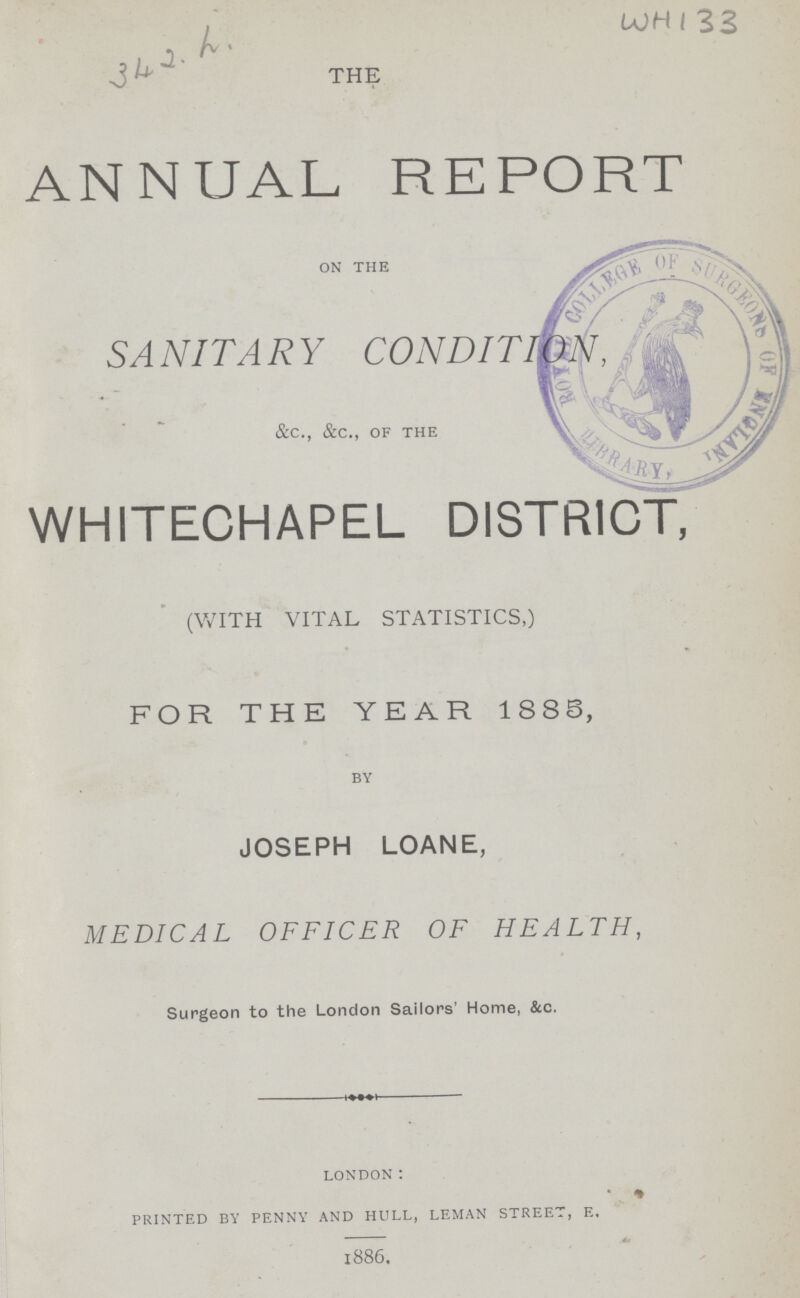 WH 133 THE ANNUAL REPORT ON THE SANITARY CONDITION, &c., &c., OF THE WHITECHAPEL DISTRICT, (with vital statistics,) FOR THE YEAR 1883, BY JOSEPH LOANE, MEDICAL OFFICER OF HEALTH, Surgeon to the London Sailors' Home, &c. LONDON: PRINTED BY PENNY AND HULL, LEMAN STREET, E. 1886.