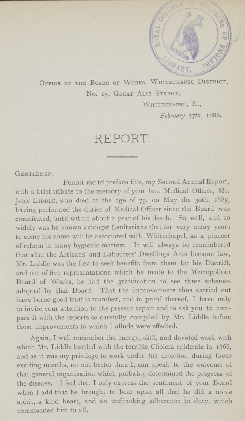 Office of the Board of Works, Whitechapel District, No. 15, Great Alie Street, Whitechapel, E., February 27th, 1886. REPORT. Gentlemen, Permit me to preface this, my Second Annual Report, with a brief tribute to the memory of your late Medical Officer, Mr. John Liddle, who died at the age of 79, on May the 30th, 1885, having performed the duties of Medical Officer since the Board was constituted, until within about a year of his death. So well, and so widely was he known amongst Sanitarians that for very many years to come his name will be associated with Whitechapel, as a pioneer of reform in many hygienic matters. It will always be remembered that after the Artizans' and Labourers' Dwellings Acts became law, Mr. Liddle was the first to seek benefits from them for his District, and out of five representations which he made to the Metropolitan Board of Works, he had the gratification to see three schemes adopted by that Board. That the improvements thus carried out have borne good fruit is manifest, and in proof thereof, I have only to invite your attention to the present report and to ask you to com pare it with the reports so carefully compiled by Mr. Liddle before those improvements to which I allude were effected. Again, I well remember the energy, skill, and devoted work with which Mr. Liddle battled with the terrible Cholera epidemic in 1866, and as it was my privilege to work under his direction during those exciting months, no one better than I, can speak to the outcome of that general organization which probably determined the progress of the disease. I feel that I only express the sentiment of your Board when I add that he brought to bear upon all that he did a noble spirit, a kind heart, and an unflinching adherence to duty, which commanded him to all.