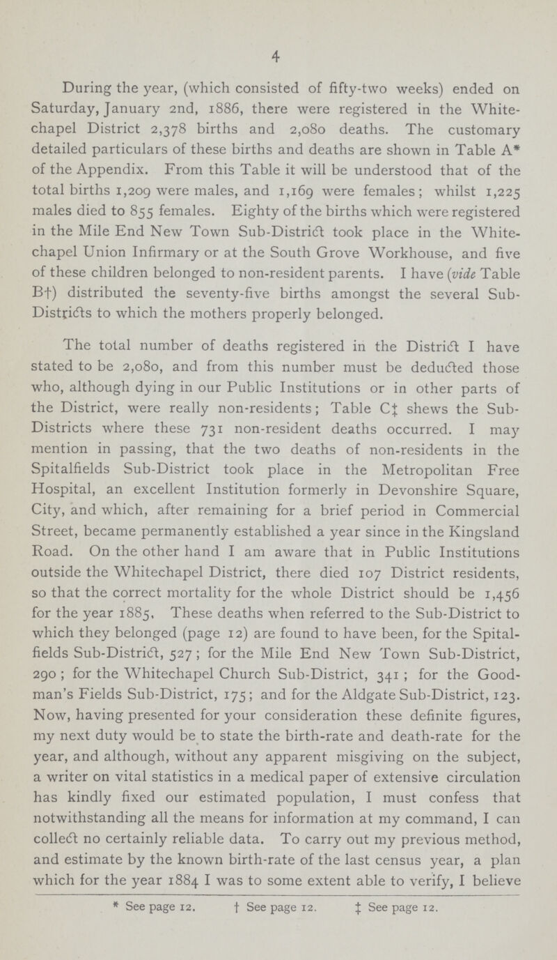 4 During the year, (which consisted of fifty-two weeks) ended on Saturday, January 2nd, 1886, there were registered in the White chapel District 2,378 births and 2,080 deaths. The customary detailed particulars of these births and deaths are shown in Table A* of the Appendix. From this Table it will be understood that of the total births 1,209 were males, and 1,169 were females; whilst 1,225 males died to 855 females. Eighty of the births which were registered in the Mile End New Town Sub-District took place in the White chapel Union Infirmary or at the South Grove Workhouse, and five of these children belonged to non-resident parents. I have (vide Table B†) distributed the seventy-five births amongst the several Sub Distridts to which the mothers properly belonged. The total number of deaths registered in the District I have stated to be 2,080, and from this number must be deducted those who, although dying in our Public Institutions or in other parts of the District, were really non-residents; Table C‡ shews the Sub Districts where these 731 non-resident deaths occurred. I may mention in passing, that the two deaths of non-residents in the Spitalfields Sub-District took place in the Metropolitan Free Hospital, an excellent Institution formerly in Devonshire Square, City, and which, after remaining for a brief period in Commercial Street, became permanently established a year since in the Kingsland Road. On the other hand I am aware that in Public Institutions outside the Whitechapel District, there died 107 District residents, so that the correct mortality for the whole District should be 1,456 for the year 1885, These deaths when referred to the Sub-District to which they belonged (page 12) are found to have been, for the Spital fields Sub-District, 527; for the Mile End New Town Sub-District, 290; for the Whitechapel Church Sub-District, 341; for the Good man's Fields Sub-District, 175; and for the Aldgate Sub-District, 123. Now, having presented for your consideration these definite figures, my next duty would be to state the birth-rate and death-rate for the year, and although, without any apparent misgiving on the subject, a writer on vital statistics in a medical paper of extensive circulation has kindly fixed our estimated population, I must confess that notwithstanding all the means for information at my command, I can collect no certainly reliable data. To carry out my previous method, and estimate by the known birth-rate of the last census year, a plan which for the year 1884 I was to some extent able to verify, I believe *See page 12. †See page 12. ‡See page 12.