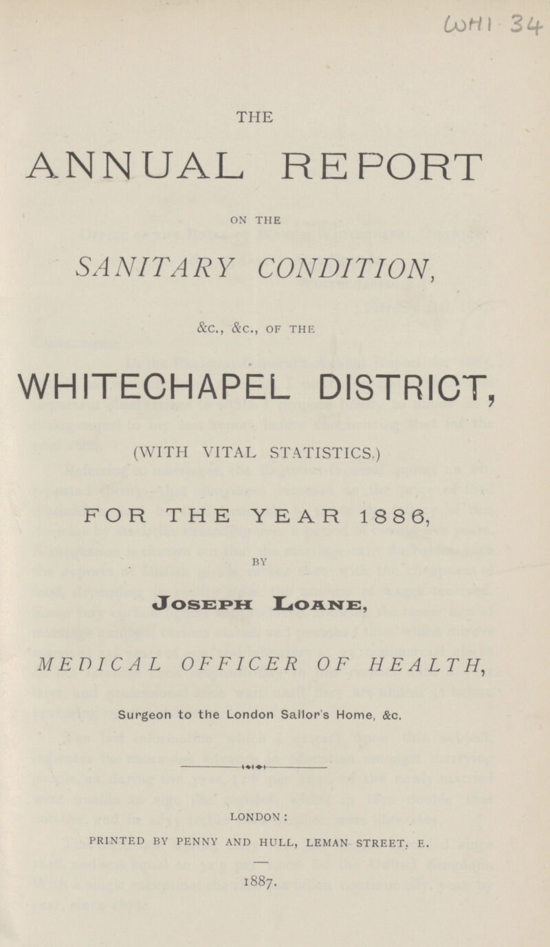 WHI 34 THE ANNUAL REPORT on the SANITARY CONDITION, &c., &c., of the WHITECHAPEL DISTRICT, (WITH VITAL STATISTICS:) FOR THE YEAR 188 6, by JOSEPH LOANE, MEDICAL OFFICER OF HEALTH, Surgeon to the London Sailor's Home, &c. london: printed by penny and hull, leman street, e. 1887.