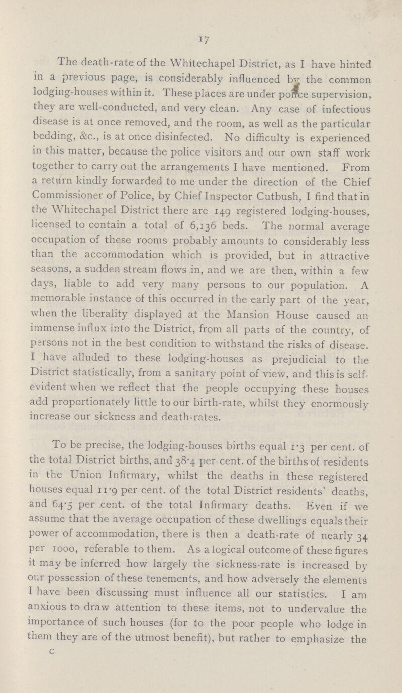 17 The death-rate of the Whitechapel District, as I have hinted in a previous page, is considerably influenced by the common lodging-houses within it. These places are under ponce supervision, they are well-conducted, and very clean. Any case of infectious disease is at once removed, and the room, as well as the particular bedding, &c., is at once disinfected. No difficulty is experienced in this matter, because the police visitors and our own staff work together to carry out the arrangements I have mentioned. From a return kindly forwarded to me under the direction of the Chief Commissioner of Police, by Chief Inspector Cutbush, I find that in the Whitechapel District there are 149 registered lodging-houses, licensed to contain a total of 6,136 beds. The normal average occupation of these rooms probably amounts to considerably less than the accommodation which is provided, but in attractive seasons, a sudden stream flows in, and we are then, within a few days, liable to add very many persons to our population. A memorable instance of this occurred in the early part of the year, when the liberality displayed at the Mansion House caused an immense influx into the District, from all parts of the country, of persons not in the best condition to withstand the risks of disease. I have alluded to these lodging-houses as prejudicial to the District statistically, from a sanitary point of view, and this is self evident when we reflect that the people occupying these houses add proportionately little to our birth-rate, whilst they enormously increase our sickness and death-rates. To be precise, the lodging-houses births equal 1.3 per cent. of the total District births, and 38.4 per cent. of the births of residents in the Union Infirmary, whilst the deaths in these registered houses equal 11.9 per cent. of the total District residents' deaths, and 64.5 per cent. of the total Infirmary deaths. Even if we assume that the average occupation of these dwellings equals their power of accommodation, there is then a death-rate of nearly 34 per 1000, referable to them. As a logical outcome of these figures it may be inferred how largely the sickness-rate is increased by our possession of these tenements, and how adversely the elements I have been discussing must influence all our statistics. I am anxious to draw attention to these items, not to undervalue the importance of such houses (for to the poor people who lodge in them they are of the utmost benefit), but rather to emphasize the c