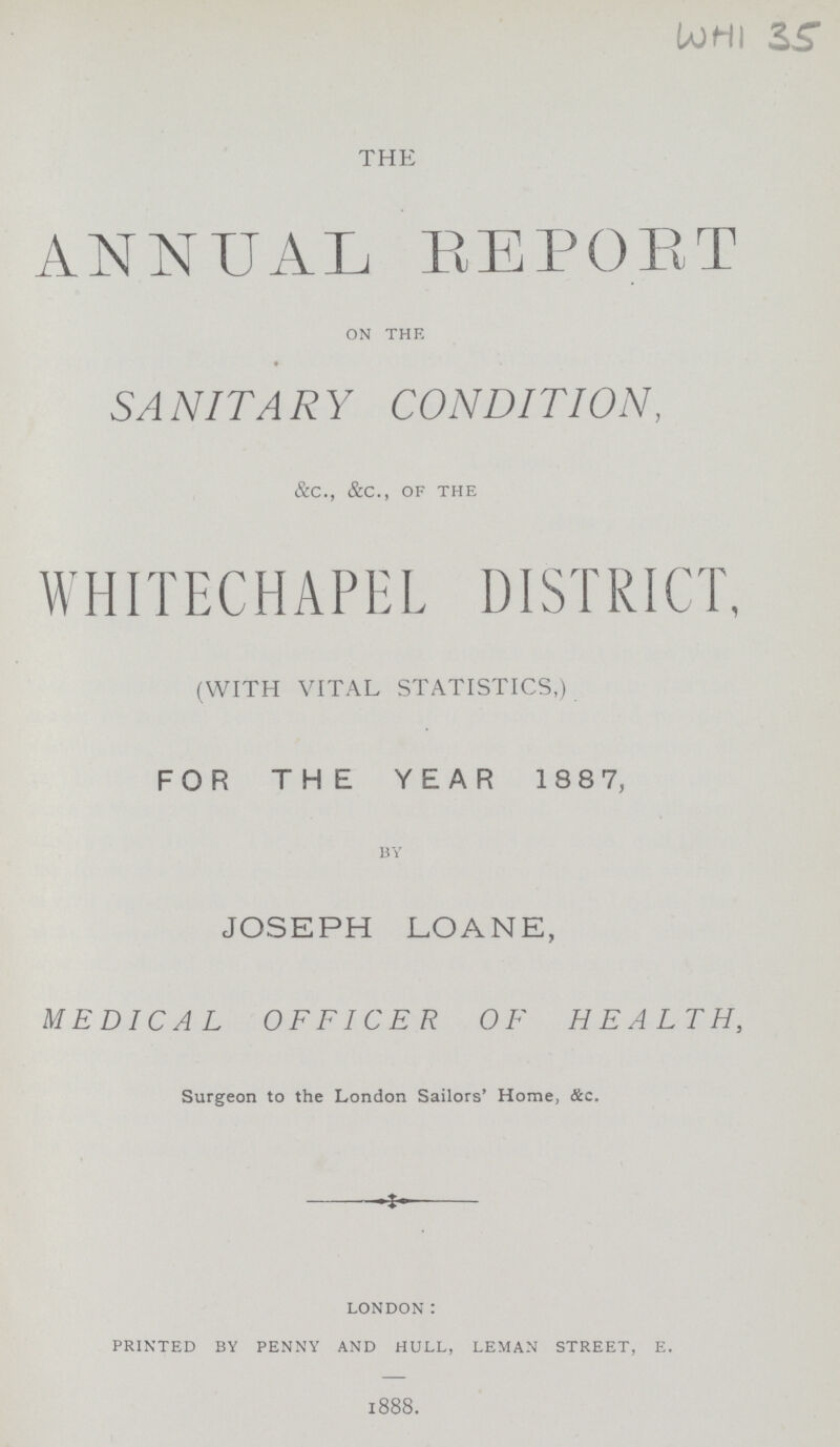 WHI 35 THE ANNUAL REPORT on the SANITARY CONDITION, &c., &c., of the WHITECHAPEL DISTRICT, (WITH VITAL STATISTICS,) FOR THE YEAR 1887, by JOSEPH LOANE, MEDICAL OFFICER OF HEALTH, Surgeon to the London Sailors' Home, &c. london: printed by penny and hull, leman street, e. 1888.