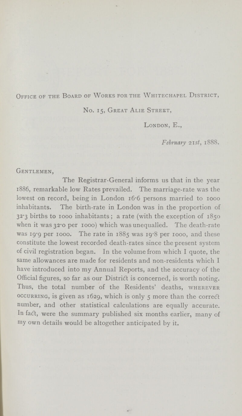 Office of the Board of Works for the Whitechapel District, No. 15, Great Alie Street, London, E., February 21st, 1888. Gentlemen, The Registrar-General informs us that in the year 1886, remarkable low Rates prevailed. The marriage-rate was the lowest on record, being in London 16.6 persons married to 1000 inhabitants. The birth-rate in London was in the proportion of 32.3 births to 1000 inhabitants; a rate (with the exception of 1850 when it was 32.0 per 1000) which was unequalled. The death-rate was 19.9 per 1000. The rate in 1885 was 19.8 per 1000, and these constitute the lowest recorded death-rates since the present system of civil registration began. In the volume from which I quote, the same allowances are made for residents and non-residents which I have introduced into my Annual Reports, and the accuracy of the Official figures, so far as our District is concerned, is worth noting. Thus, the total number of the Residents' deaths, wherever occurring, is given as 1629, which is only 5 more than the correct number, and other statistical calculations are equally accurate. In fact, were the summary published six months earlier, many of my own details would be altogether anticipated by it.