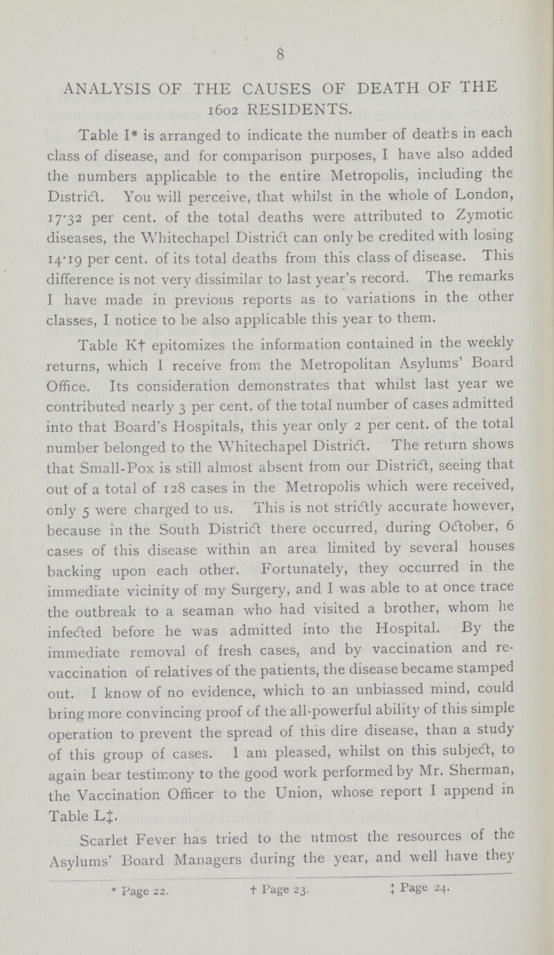 8 ANALYSIS OF THE CAUSES OF DEATH OF THE 1602 RESIDENTS. Table I* is arranged to indicate the number of deaths in each class of disease, and for comparison purposes, I have also added the numbers applicable to the entire Metropolis, including the District. You will perceive, that whilst in the whole of London, 17.32 per cent. of the total deaths were attributed to Zymotic diseases, the Whitechapel District can only be credited with losing 14.19 per cent. of its total deaths from this class of disease. This difference is not very dissimilar to last year's record. The remarks I have made in previous reports as to variations in the other classes, I notice to be also applicable this year to them. Table K† epitomizes the information contained in the weekly returns, which I receive from the Metropolitan Asylums' Board Office. Its consideration demonstrates that whilst last year we contributed nearly 3 per cent. of the total number of cases admitted into that Board's Hospitals, this year only 2 per cent. of the total number belonged to the Whitechapel District. The return shows that Small-Pox is still almost absent from our District, seeing that out of a total of 128 cases in the Metropolis which were received, only 5 were charged to us. This is not strictly accurate however, because in the South District there occurred, during October, 6 cases of this disease within an area limited by several houses backing upon each other. Fortunately, they occurred in the immediate vicinity of my Surgery, and I was able to at once trace the outbreak to a seaman who had visited a brother, whom he infected before he was admitted into the Hospital. By the immediate removal of fresh cases, and by vaccination and re vaccination of relatives of the patients, the disease became stamped out. I know of no evidence, which to an unbiassed mind, could bring more convincing proof of the all-powerful ability of this simple operation to prevent the spread of this dire disease, than a study of this group of cases. I am pleased, whilst on this subject, to again bear testimony to the good work performed by Mr. Sherman, the Vaccination Officer to the Union, whose report I append in Table L‡. Scarlet Fever has tried to the utmost the resources of the Asylums' Board Managers during the year, and well have they *Page 22. †Page 23. ‡Page 24.