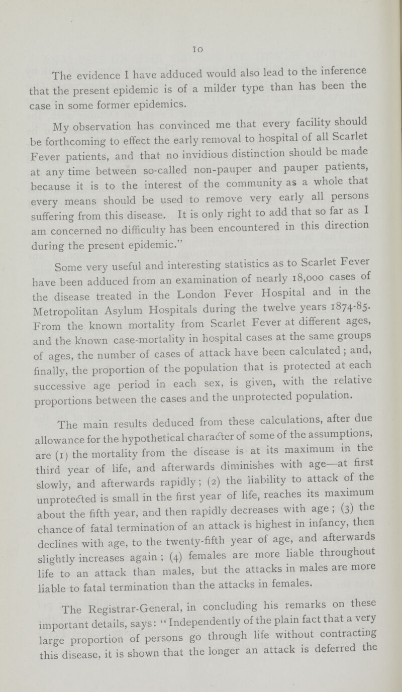 10 The evidence I have adduced would also lead to the inference that the present epidemic is of a milder type than has been the case in some former epidemics. My observation has convinced me that every facility should be forthcoming to effect the early removal to hospital of all Scarlet Fever patients, and that no invidious distinction should be made at any time between so-called non-pauper and pauper patients, because it is to the interest of the community as a whole that every means should be used to remove very early all persons suffering from this disease. It is only right to add that so far as I am concerned no difficulty has been encountered in this direction during the present epidemic. Some very useful and interesting statistics as to Scarlet Fever have been adduced from an examination of nearly 18,000 cases of the disease treated in the London Fever Hospital and in the Metropolitan Asylum Hospitals during the twelve years 1874-85. From the known mortality from Scarlet Fever at different ages, and the known case-mortality in hospital cases at the same groups of ages, the number of cases of attack have been calculated; and, finally, the proportion of the population that is protected at each successive age period in each sex, is given, with the relative proportions between the cases and the unprotected population. The main results deduced from these calculations, after due allowance for the hypothetical character of some of the assumptions, are (I) the mortality from the disease is at its maximum in the third year of life, and afterwards diminishes with age—at first slowly, and afterwards rapidly; (2) the liability to attack of the unprotected is small in the first year of life, reaches its maximum about the fifth year, and then rapidly decreases with age; (3) the chance of fatal termination of an attack is highest in infancy, then declines with age, to the twenty-fifth year of age, and afterwards slightly increases again; (4) females are more liable throughout life to an attack than males, but the attacks in males are more liable to fatal termination than the attacks in females. The Registrar-General, in concluding his remarks on these important details, says: Independently of the plain fact that a very large proportion of persons go through life without contracting this disease, it is shown that the longer an attack is deferred the