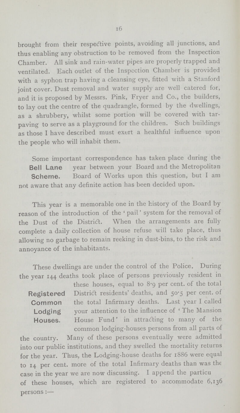 16 brought from their respective points, avoiding all junctions, and thus enabling any obstruction to be removed from the Inspection Chamber. All sink and rain-water pipes are properly trapped and ventilated. Each outlet of the Inspection Chamber is provided with a syphon trap having a cleansing eye, fitted with a Stanford joint cover. Dust removal and water supply are well catered for, and it is proposed by Messrs. Pink, Fryer and Co., the builders, to lay out the centre of the quadrangle, formed by the dwellings, as a shrubbery, whilst some portion will be covered with tar paving to serve as a playground for the children. Such buildings as those I have described must exert a healthful influence upon the people who will inhabit them. Bell Lane Scheme. Some important correspondence has taken place during the year between your Board and the Metropolitan Board of Works upon this question, but I am not aware that any definite action has been decided upon. This year is a memorable one in the history of the Board by reason of the introduction of the 'pail' system for the removal of the Dust of the District. When the arrangements are fully complete a daily collection of house refuse will take place, thus allowing no garbage to remain reeking in dust-bins, to the risk and annoyance of the inhabitants. Registered Common Lodging Houses. These dwellings are under the control of the Police. During the year 144 deaths took place of persons previously resident in these houses, equal to 8.9 per cent. of the total District residents' deaths, and 50.5 per cent. of the total Infirmary deaths. Last year I called your attention to the influence of 'The Mansion House Fund' in attracting to many of the common lodging-houses persons from all parts of the country. Many of these persons eventually were admitted into our public institutions, and they swelled the mortality returns for the year. Thus, the Lodging-house deaths for 1886 were equal to 14 per cent. more of the total Infirmary deaths than was the case in the year we are now discussing. I append the particu of these houses, which are registered to accommodate 6,136 persons:—