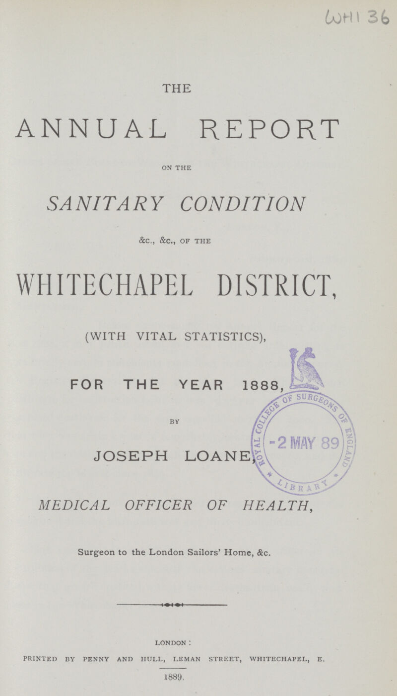 WHI 36 THE ANNUAL REPORT on the SANITARY CONDITION &c., &c., of the WHITECHAPEL DISTRICT, (WITH VITAL STATISTICS), FOR THE YEAR 1888 By JOSEPH LOANE, MEDICAL OFFICER OF HEALTH, Surgeon to the London Sailors' Home, &c. london : printed by penny and hull, leman street, whitechapel, e. 1889.