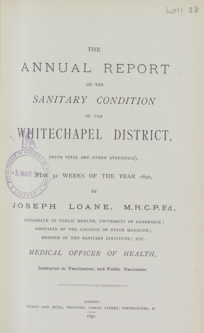 WHI 38 THE ANNUAL REPORT on the SANITARY CONDITION of the WHITECHAPEL DISTRICT, (with vital and other statistics), For 52 WEEKS OF THE YEAR 1890, by JOSEPH LOANE, M. R. C. P. Ed., diplomate in public health, university of cambridge ; associate of the college of state medicine ; member of the sanitary institute ; etc. MEDICAL OFFICER OF HEALTH, Instructor in Vaccination, and Public Vaccinator. LONDON : PENNY AND HULL, PRINTERS, LEMAN STREET, WHITECHAPEL, E. 1891.