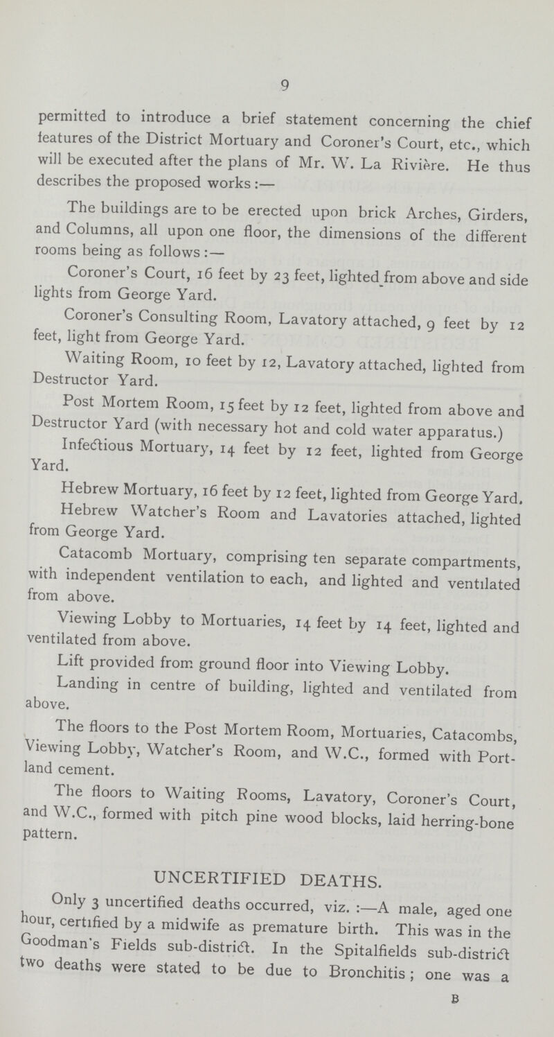 9 permitted to introduce a brief statement concerning the chief features of the District Mortuary and Coroner's Court, etc., which will be executed after the plans of Mr. W. La Riviere. He thus describes the proposed works :— The buildings are to be erected upon brick Arches, Girders, and Columns, all upon one floor, the dimensions of the different rooms being as follows :— Coroner's Court, 16 feet by 23 feet, lighted from above and side lights from George Yard. Coroner's Consulting Room, Lavatory attached, 9 feet by 12 feet, light from George Yard. Waiting Room, 10 feet by 12, Lavatory attached, lighted from Destructor Yard. Post Mortem Room, 15 feet by 12 feet, lighted from above and Destructor Yard (with necessary hot and cold water apparatus.) Infectious Mortuary, 14 feet by 12 feet, lighted from George Yard. Hebrew Mortuary, 16 feet by 12 feet, lighted from George Yard, Hebrew Watcher's Room and Lavatories attached, lighted from George Yard. Catacomb Mortuary, comprising ten separate compartments, with independent ventilation to each, and lighted and ventilated from above. Viewing Lobby to Mortuaries, 14 feet by 14 feet, lighted and ventilated from above. Lift provided from ground floor into Viewing Lobby. Landing in centre of building, lighted and ventilated from above. The floors to the Post Mortem Room, Mortuaries, Catacombs, Viewing Lobby, Watcher's Room, and W.C., formed with Port land cement. The floors to Waiting Rooms, Lavatory, Coroner's Court, and W.C., formed with pitch pine wood blocks, laid herring-bone pattern. UNCERTIFIED DEATHS. Only 3 uncertified deaths occurred, viz. :—A male, aged one hour, certified by a midwife as premature birth. This was in the Goodman's Fields sub-district. In the Spitalfields sub-district two deaths were stated to be due to Bronchitis; one was a B