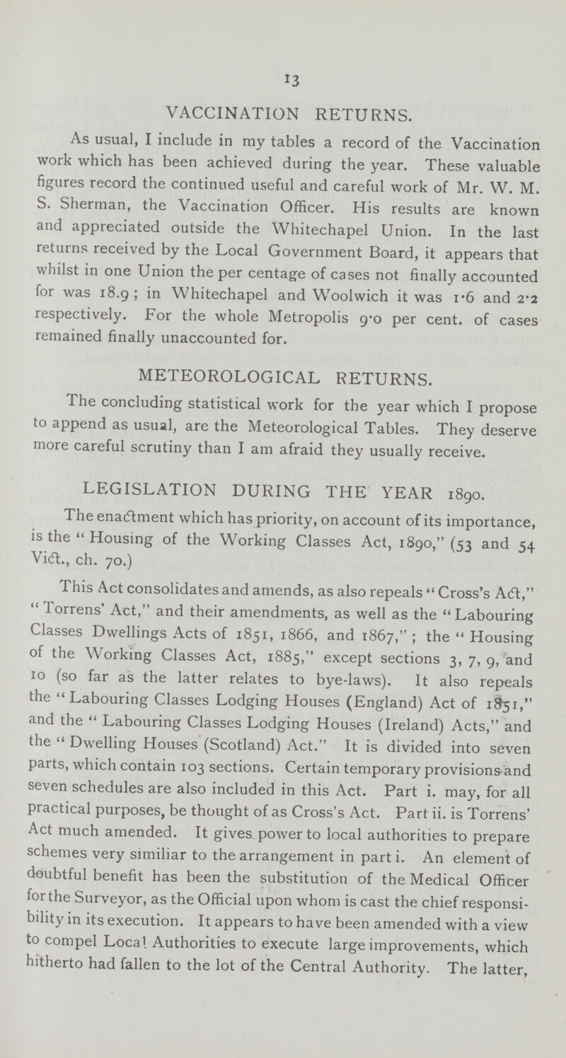 13 VACCINATION RETURNS. As usual, I include in my tables a record of the Vaccination work which has been achieved during the year. These valuable figures record the continued useful and careful work of Mr. W. M. S. Sherman, the Vaccination Officer. His results are known and appreciated outside the Whitechapel Union. In the last returns received by the Local Government Board, it appears that whilst in one Union the per centage of cases not finally accounted for was 18.9; in Whitechapel and Woolwich it was 1.6 and 2.2 respectively. For the whole Metropolis 9.0 per cent. of cases remained finally unaccounted for. METEOROLOGICAL RETURNS. The concluding statistical work for the year which I propose to append as usual, are the Meteorological Tables. They deserve more careful scrutiny than I am afraid they usually receive. LEGISLATION DURING THE YEAR 1890. The enactment which has priority, on account of its importance, is the Housing of the Working Classes Act, 1890, (53 and 54 Vict., ch. 70.) This Act consolidates and amends, as also repeals Cross's Act, Torrens' Act, and their amendments, as well as the Labouring Classes Dwellings Acts of 1851, 1866, and 1867, ; the Housing of the Working Classes Act, 1885, except sections 3, 7, 9, and 10 (so far as the latter relates to bye-laws). It also repeals the Labouring Classes Lodging Houses (England) Act of 1851, and the Labouring Classes Lodging Houses (Ireland) Acts, and the Dwelling Houses (Scotland) Act. It is divided into seven parts, which contain 103 sections. Certain temporary provisionsand seven schedules are also included in this Act. Part i. may, for all practical purposes, be thought of as Cross's Act. Part ii. is Torrens' Act much amended. It gives power to local authorities to prepare schemes very similiar to the arrangement in part i. An element of doubtful benefit has been the substitution of the Medical Officer for the Surveyor, as the Official upon whom is cast the chief responsi bility in its execution. It appears to have been amended with a view to compel Local Authorities to execute large improvements, which hitherto had fallen to the lot of the Central Authority. The latter,