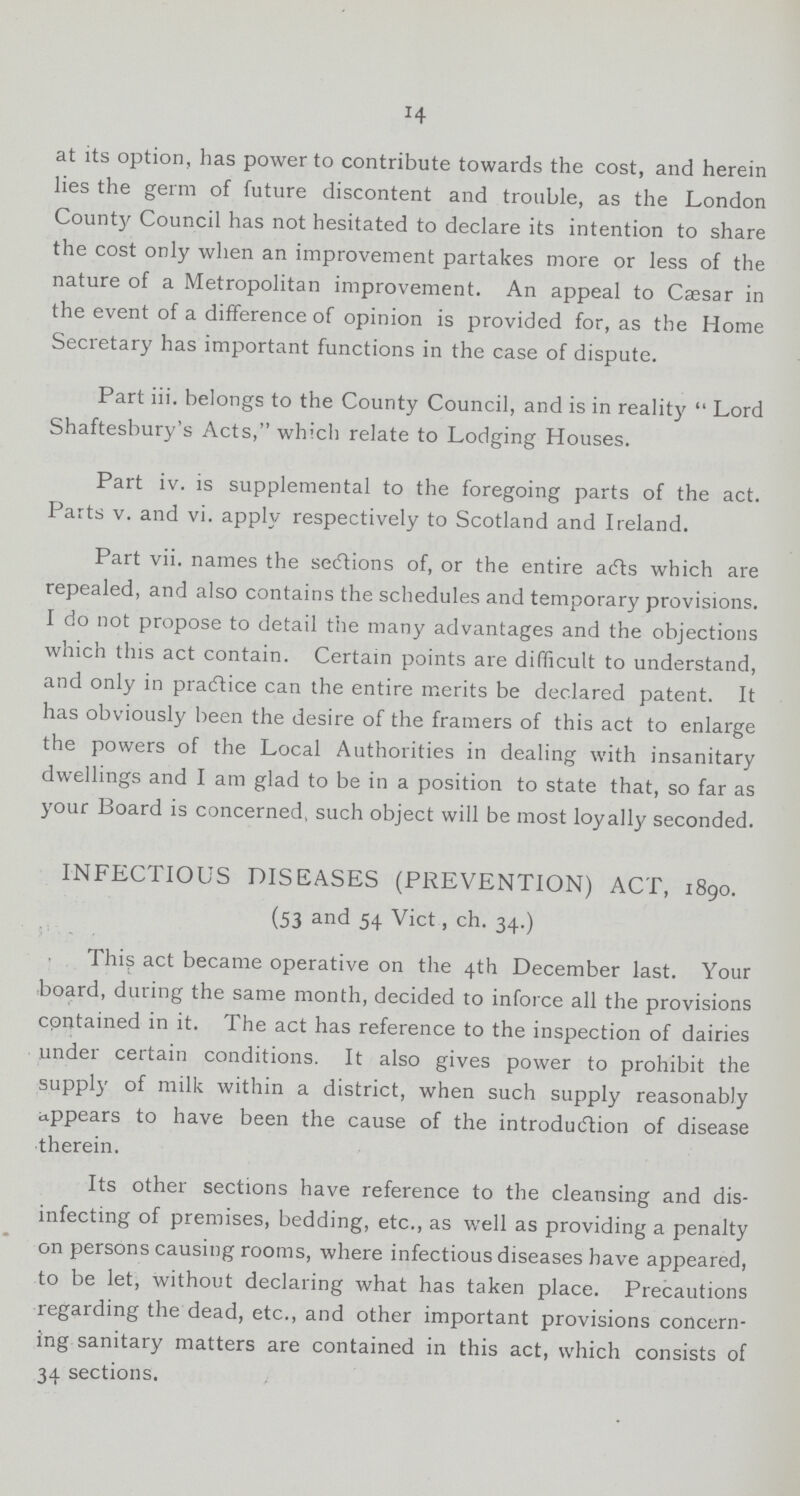 14 at its option, has power to contribute towards the cost, and herein lies the germ of future discontent and trouble, as the London County Council has not hesitated to declare its intention to share the cost only when an improvement partakes more or less of the nature of a Metropolitan improvement. An appeal to Cæsar in the event of a difference of opinion is provided for, as the Home Secretary has important functions in the case of dispute. Part iii. belongs to the County Council, and is in reality  Lord Shaftesbury's Acts, which relate to Lodging Houses. Part iv. is supplemental to the foregoing parts of the act. Parts v. and vi. apply respectively to Scotland and Ireland. Part vii. names the sections of, or the entire acts which are repealed, and also contains the schedules and temporary provisions. I do not propose to detail the many advantages and the objections which this act contain. Certain points are difficult to understand, and only in practice can the entire merits be declared patent. It has obviously been the desire of the framers of this act to enlarge the powers of the Local Authorities in dealing with insanitary dwellings and I am glad to be in a position to state that, so far as your Board is concerned, such object will be most loyally seconded. INFECTIOUS DISEASES (PREVENTION) ACT, 1890. (53 and 54 Vict, ch. 34.) This act became operative on the 4th December last. Your board, during the same month, decided to inforce all the provisions contained in it. The act has reference to the inspection of dairies under certain conditions. It also gives power to prohibit the supply of milk within a district, when such supply reasonably appears to have been the cause of the introduction of disease therein. Its other sections have reference to the cleansing and dis infecting of premises, bedding, etc., as well as providing a penalty on persons causing rooms, where infectious diseases have appeared, to be let, without declaring what has taken place. Precautions regarding the dead, etc., and other important provisions concern ing sanitary matters are contained in this act, which consists of 34 sections.