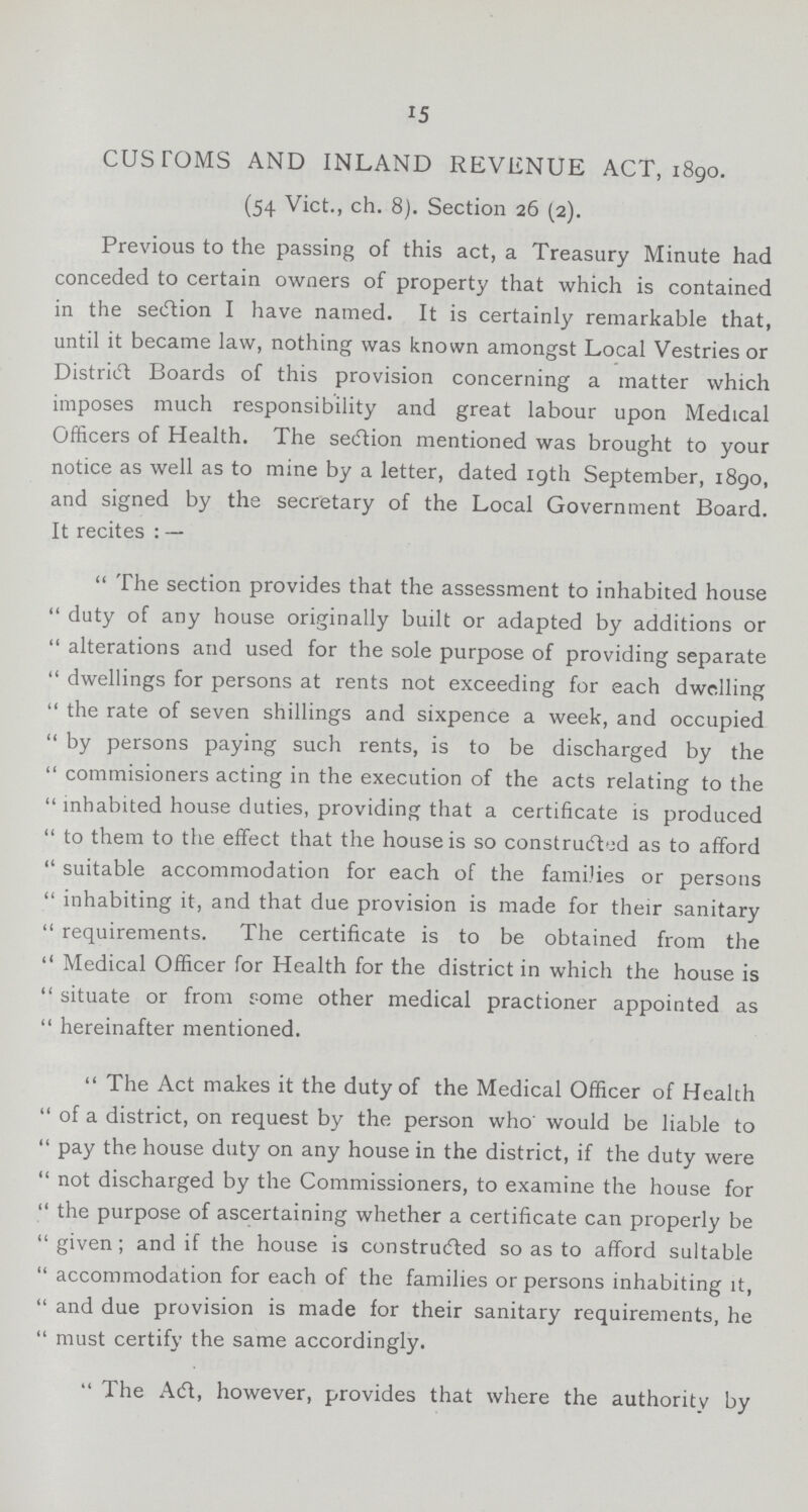 15 CUSTOMS AND INLAND REVENUE ACT, 1890. (54 Vict., ch. 8). Section 26 (2). Previous to the passing of this act, a Treasury Minute had conceded to certain owners of property that which is contained in the section I have named. It is certainly remarkable that, until it became law, nothing was known amongst Local Vestries or District Boards of this provision concerning a matter which imposes much responsibility and great labour upon Medical Officers of Health. The secftion mentioned was brought to your notice as well as to mine by a letter, dated 19th September, 1890, and signed by the secretary of the Local Government Board. It recites : — The section provides that the assessment to inhabited house duty of any house originally built or adapted by additions or alterations and used for the sole purpose of providing separate dwellings for persons at rents not exceeding for each dwelling the rate of seven shillings and sixpence a week, and occupied by persons paying such rents, is to be discharged by the commisioners acting in the execution of the acts relating to the inhabited house duties, providing that a certificate is produced to them to the effect that the house is so constructed as to afford suitable accommodation for each of the families or persons inhabiting it, and that due provision is made for their sanitary requirements. The certificate is to be obtained from the Medical Officer for Health for the district in which the house is situate or from some other medical practioner appointed as hereinafter mentioned. The Act makes it the duty of the Medical Officer of Health of a district, on request by the. person who would be liable to pay the house duty on any house in the district, if the duty were not discharged by the Commissioners, to examine the house for the purpose of ascertaining whether a certificate can properly be given; and if the house is constructed so as to afford suitable accommodation for each of the families or persons inhabiting it, and due provision is made for their sanitary requirements, he must certify the same accordingly. The Act however, provides that where the authority by