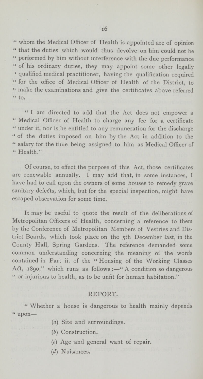 16 whom the Medical Officer of Health is appointed are of opinion that the duties which would thus devolve on him could not be performed by him without interference with the due performance of his ordinary duties, they may appoint some other legally qualified medical practitioner, having the qualification required for the office of Medical Officer of Health of the District, to make the examinations and give the certificates above referred  to. I am directed to add that the Act does not empower a Medical Officer of Health to charge any fee for a certificate under it, nor is he entitled to any remuneration for the discharge of the duties imposed on him by the Act in addition to the salary for the time being assigned to him as Medical Officer of Health. Of course, to effect the purpose of this Act, those certificates are renewable annually. I may add that, in some instances, I have had to call upon the owners of some houses to remedy grave sanitary defects, which, but for the special inspection, might have escaped observation for some time. It may be useful to quote the result of the deliberations of Metropolitan Officers of Health, concerning a reference to them by the Conference of Metropolitan Members of Vestries and Dis trict Boards, which took place on the 5th December last, in the County Hall, Spring Gardens. The reference demanded some common understanding concerning the meaning of the words contained in Part ii. of the Housing of the Working Classes Act, 1890, which runs as follows :—A condition so dangerous or injurious to health, as to be unfit for human habitation. REPORT. Whether a house is dangerous to health mainly depends upon— (a) Site and surroundings. (b) Construction. (c) Age and general want of repair. (d) Nuisances.