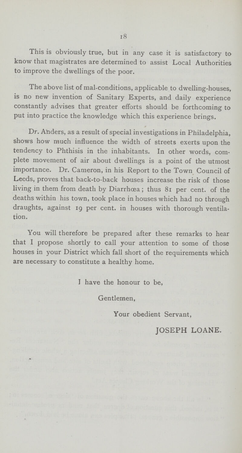 18 This is obviously true, but in any case it is satisfactory to know that magistrates are determined to assist Local Authorities to improve the dwellings of the poor. The above list of mal-conditions, applicable to dwelling-houses, is no new invention of Sanitary Experts, and daily experience constantly advises that greater efforts should be forthcoming to put into practice the knowledge which this experience brings. Dr. Anders, as a result of special investigations in Philadelphia, shows how much influence the width of streets exerts upon the tendency to Phthisis in the inhabitants. In other words, com plete movement of air about dwellings is a point of the utmost importance. Dr. Cameron, in his Report to the Town Council of Leeds, proves that back-to-back houses increase the risk of those living in them from death by Diarrhoea; thus 81 per cent. of the deaths within his town, took place in houses which had no through draughts, against 19 per cent. in houses with thorough ventila tion. You will therefore be prepared after these remarks to hear that I propose shortly to call your attention to some of those houses in your District which fall short of the requirements which are necessary to constitute a healthy home. I have the honour to be, Gentlemen, Your obedient Servant, JOSEPH LOANE.