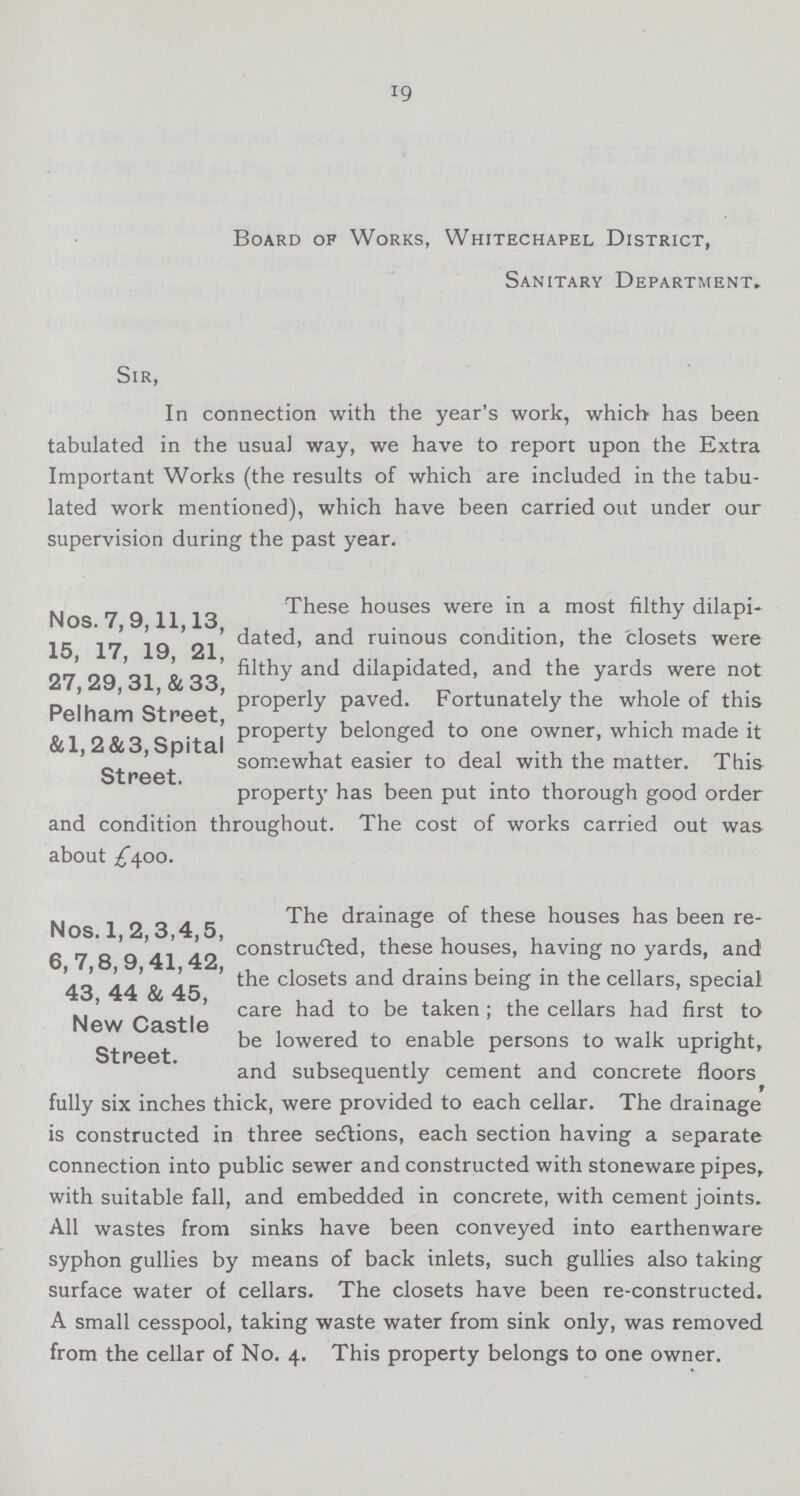 19 Board of Works, Whitechapel District, Sanitary Department. Sir, In connection with the year's work, which has been tabulated in the usual way, we have to report upon the Extra Important Works (the results of which are included in the tabu lated work mentioned), which have been carried out under our supervision during the past year. Nos.7,9,11,13, 15, 17, 19, 21, 27, 29, 31, & 33, Pelham Street, &1,2&3, Spital Street. These houses were in a most filthy dilapi dated, and ruinous condition, the closets were filthy and dilapidated, and the yards were not properly paved. Fortunately the whole of this property belonged to one owner, which made it somewhat easier to deal with the matter. This property has been put into thorough good order and condition throughout. The cost of works carried out was about ^400. Nos. 1,2,3,4,5, 6, 7,8,9,41,42, 43, 44 & 45, New Castle Street. The drainage of these houses has been re constructed, these houses, having no yards, and the closets and drains being in the cellars, special care had to be taken; the cellars had first to be lowered to enable persons to walk upright, and subsequently cement and concrete floors fully six inches thick, were provided to each cellar. The drainage is constructed in three sections, each section having a separate connection into public sewer and constructed with stoneware pipes, with suitable fall, and embedded in concrete, with cement joints. All wastes from sinks have been conveyed into earthenware syphon gullies by means of back inlets, such gullies also taking surface water of cellars. The closets have been re-constructed. A small cesspool, taking waste water from sink only, was removed from the cellar of No. 4. This property belongs to one owner.