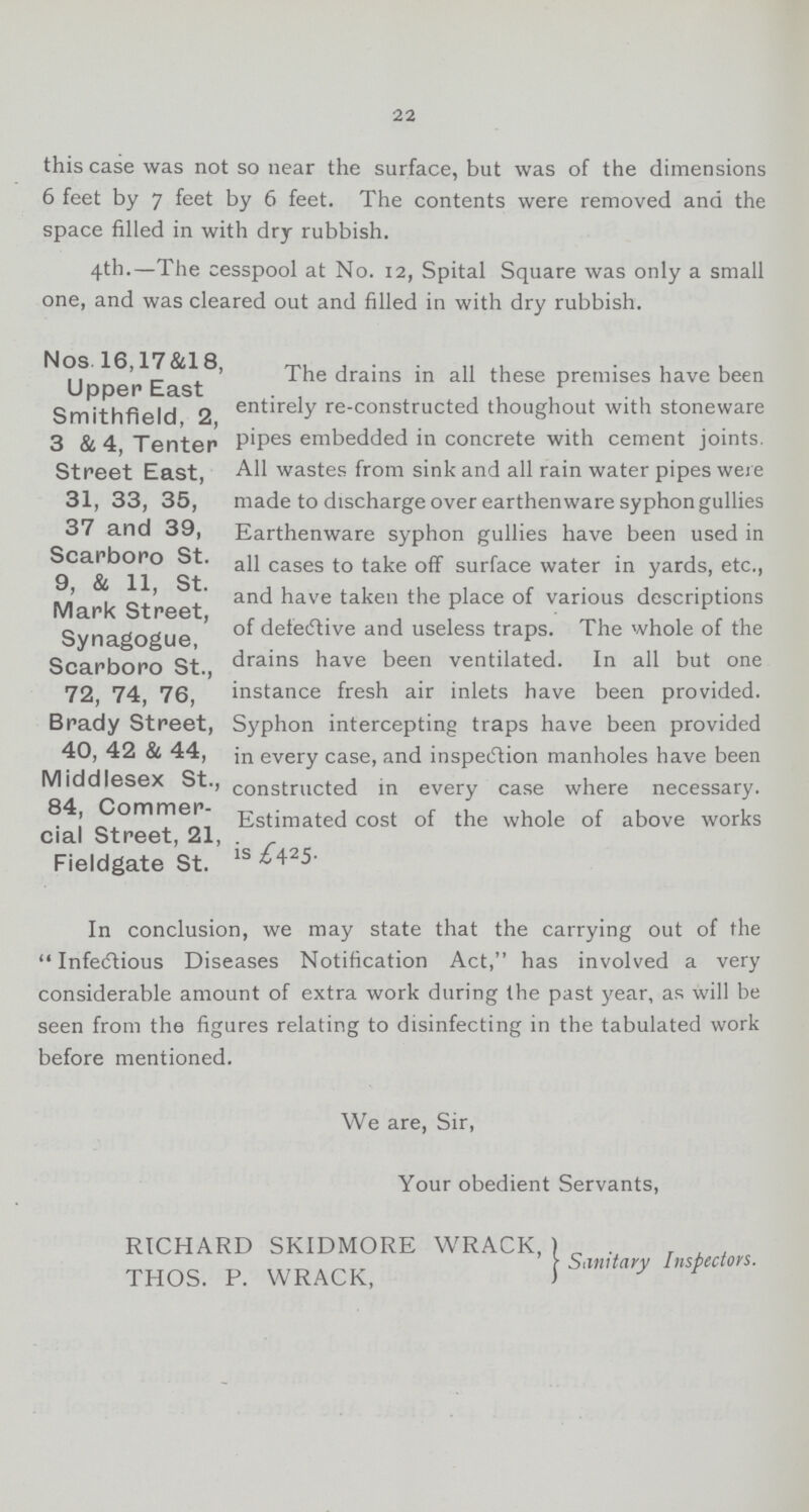 22 this case was not so near the surface, but was of the dimensions 6 feet by 7 feet by 6 feet. The contents were removed and the space filled in with dry rubbish. 4th.—The cesspool at No. 12, Spital Square was only a small one, and was cleared out and filled in with dry rubbish. Nos. 16,17&18, Upper East Smithfield, 2, 3 & 4, Tenter Street East, 31, 33, 35, 37 and 39, Scarboro St. 9, & 11, St. Mark Street, Synagogue, Scarboro St., 72, 74, 76, Brady Street, 40, 42 & 44, Middlesex St., 84, Commer cial Street, 21, Fieldgate St. The drains in all these premises have been entirely re-constructed thoughout with stoneware pipes embedded in concrete with cement joints. All wastes from sink and all rain water pipes were made to discharge over earthenware syphon gullies Earthenware syphon gullies have been used in all cases to take off surface water in yards, etc., and have taken the place of various descriptions of defective and useless traps. The whole of the drains have been ventilated. In all but one instance fresh air inlets have been provided. Syphon intercepting traps have been provided in every case, and inspection manholes have been constructed in every case where necessary. Estimated cost of the whole of above works is £425. In conclusion, we may state that the carrying out of the Infectious Diseases Notification Act, has involved a very considerable amount of extra work during the past year, as will be seen from the figures relating to disinfecting in the tabulated work before mentioned. We are, Sir, Your obedient Servants, RICHARD SKIDMORE WRACK, Sanitary Inspectors. THOS. P. WRACK.