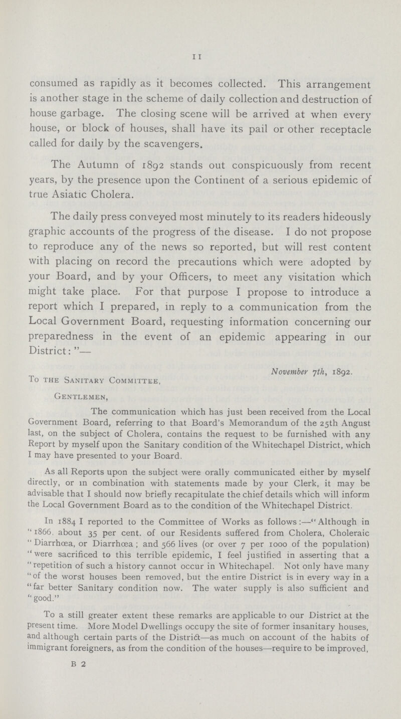 11 consumed as rapidly as it becomes collected. This arrangement is another stage in the scheme of daily collection and destruction of house garbage. The closing scene will be arrived at when every house, or block of houses, shall have its pail or other receptacle called for daily by the scavengers. The Autumn of 1892 stands out conspicuously from recent years, by the presence upon the Continent of a serious epidemic of true Asiatic Cholera. The daily press conveyed most minutely to its readers hideously graphic accounts of the progress of the disease. I do not propose to reproduce any of the news so reported, but will rest content with placing on record the precautions which were adopted by your Board, and by your Officers, to meet any visitation which might take place. For that purpose I propose to introduce a report which I prepared, in reply to a communication from the Local Government Board, requesting information concerning our preparedness in the event of an epidemic appearing in our District:— November 7th, 1892. To the Sanitary Committee, Gentlemen, The communication which has just been received from the Local Government Board, referring to that Board's Memorandum of the 25th Angust last, on the subject of Cholera, contains the request to be furnished with any Report by myself upon the Sanitary condition of the Whitechapel District, which I may have presented to your Board. As all Reports upon the subject were orally communicated either by myself directly, or in combination with statements made by your Clerk, it may be advisable that I should now briefly recapitulate the chief details which will inform the Local Government Board as to the condition of the Whitechapel District. In 1884 I reported to the Committee of Works as follows:—Although in 1866. about 35 per cent. of our Residents suffered from Cholera, Choleraic Diarrhoea, or Diarrhoea; and 566 lives (or over 7 per 1000 of the population) were sacrificed to this terrible epidemic, I feel justified in asserting that a repetition of such a history cannot occur in Whitechapel. Not only have many of the worst houses been removed, but the entire District is in every way in a far better Sanitary condition now. The water supply is also sufficient and  good. To a still greater extent these remarks are applicable to our District at the present time. More Model Dwellings occupy the site of former insanitary houses, and although certain parts of the Distridt—as much on account of the habits of immigrant foreigners, as from the condition of the houses—require to be improved, B 2