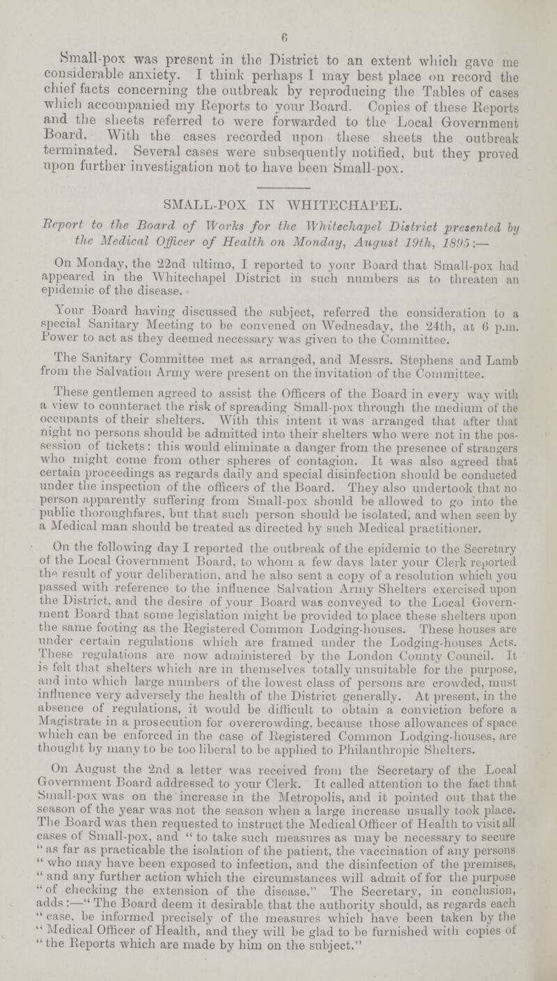 6 Small-pox was present in the District to an extent which gave me considerable anxiety. I think perhaps I may best place on record the chief facts concerning the outbreak by reproducing the Tables of cases which accompanied my Reports to your Board. Copies of these Reports and the sheets referred to were forwarded to the Local Government Board. With the cases recorded upon these sheets the outbreak terminated. Several cases were subsequently notified, but they proved upon further investigation not to have been Small-pox. SMALL-POX IN WHITECHAPEL. Beport to the Board of Tforks for the Whitechapel District presented by the Medical Officer of Health on Monday, August 19th, 1895:— On Monday, the 22nd ultimo, I reported to your Board that Small-pox had appeared in the Whitechapel District in such numbers as to threaten an epidemic of the disease. Your Board having discussed the subject, referred the consideration to a special Sanitary Meeting to be convened on Wednesday, the 24th, at, 6 p.m. Power to act as they deemed necessary was given to the Committee. The Sanitary Committee met as arranged, and Messrs. Stephens and Lamb from the Salvation Army were present on the invitation of the Committee. These gentlemen agreed to assist the Officers of the Board in every way with a view to counteract the risk of spreading Small-pox through the medium of the occupants of their shelters. With this intent it was arranged that after that night no persons should be admitted into their shelters who were not in the pos session of tickets: this would eliminate a danger from the presence of strangers who might come from other spheres of contagion. It was also agreed that certain proceedings as regards daily and special disinfection should be conducted under the inspection of the officers of the Board. They also undertook that no person apparently suffering from Small-pox should be allowed to go into the public thoroughfares, but that such person should be isolated, and when seen by a Medical man should be treated as directed by such Medical practitioner. On the following day I reported the outbreak of the epidemic to the Secretary of the Local Government Board, to whom a few davs later your Clerk reported th« result of your deliberation, and he also sent a copy of a resolution which you passed with reference to the influence Salvation Army Shelters exercised upon the District, and the desire of your Board was conveyed to the Local Govern ment Board that some legislation might be provided to place these shelters upon the same footing as the Registered Common Lodging-houses. These houses are under certain regulations which are framed under the Lodging-houses Acts. These regulations are now administered by the London County Council. It is felt that shelters which are in themselves totally unsuitable for the purpose, and into which large numbers of the lowest class of persons are crowded, must influence very adversely the health of the District generally. At present, in the absence of regulations, it would be difficult to obtain a conviction before a Magistrate in a prosecution for overcrowding, because those allowances of space which can be enforced in the case of Registered Common Lodging-houses, are thought by many to be too liberal to be applied to Philanthropic Shelters. On August the 2nd a letter was received from the Secretary of the Local Government Board addressed to your Clerk. It called attention to the fact that Small-pox was on the increase in the Metropolis, and it pointed out that the season of the year was not the season when a large increase usually took place. The Board was then requested to instruct the Medical Officer of Health to visit all cases of Small-pox, and  to take such measures as may be necessary to secure as far as practicable the isolation of the patient, the vaccination of any persons who may have been exposed to infection, and the disinfection of the premises, and any further action which the circumstances will admit of for the purpose of checking the extension of the disease. The Secretary, in conclusion, adds:— The Board deem it desirable that the authority should, as regards each case, be informed precisely of the measures which have been taken by the Medical Officer of Health, and they will be glad to bo furnished witli copies of the Reports which are made by him on the subject.