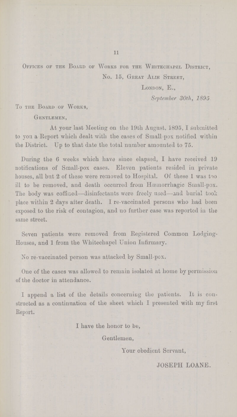 11 Offices of the Board of Wokks for the Whitechapel District, No. 15, Great Alie Street, London, E., September 30tli, 1895 To the Board of Works, Gentlemen, At your last Meeting on the 19th August, 1895, I submitted to you a Beport which dealt with the cases of Small pox notified within the District. Up to that date the total number amounted to 75. During the 6 weeks which have since elapsed, I have received 19 notifications of Small-pox cases. Eleven patients resided in private houses, all but 2 of these were removed to Hospital. Of these 1 was too ill to be removed, and death occurred from Hosmorrhagic Sinall-pox. The body was coffined—disinfectants were freely used—and burial took place within 2 days aiter death. I re-vaccinated persons who had been exposed to the risk of contagion, and no further case was reported in the same street. Seven patients were removed from Registered Common Lodging Houses, and 1 from the Whitechapel Union Infirmary. No re-vaccinated person was attacked by Small-pox. One of the cases was allowed to remain isolated at home by permission of the doctor in attendance. I append a list of the details concerning the patients. It is con structed as a continuation of the sheet which I presented with my first Eeport. I have the honor to be, Gentlemen, Your obedient Servant, JOSEPH LOANE.