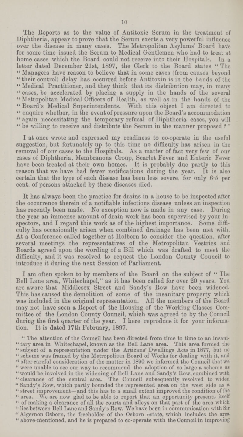 10 The Reports as to the value of Antitoxic Serum in the treatment of Diphtheria, appear to prove that the Serum exerts a very powerful influence over the disease in many cases. The Metropolitan Asylums' Board have for some time issued the Serum to Medical Gentlemen who had to treat at home cases which the Board could not receive into their Hospitals. In a letter dated December 21st, 1897, the Clerk to the Board states The Managers have reason to believe that in some cases (from causes beyond their control) delay has occurred before Antitoxin is in the hands of the Medical Practitioner, and they think that its distribution may, in many cases, be accelerated by placing a supply in the hands of the several Metropolitan Medical Officers of Health, as well as in the hands of the Board's Medical Superintendents. With this object I am directed to enquire whether, in the event of pressure upon the Board's accommodation again necessitating the temporary refusal of Diphtheria cases, you will be willing to receive and distribute the Serum in the manner proposed ?  I at once wrote and expressed my readiness to co-operate in the useful suggestion, but fortunately up to this time no difficulty has arisen in the removal of our cases to the Hospitals. As a matter of fact very few of our cases of Diphtheria, Membranous Croup, Scarlet Fever and Enteric Fever have been treated at their own homes. It is probably due partly to this reason that we have had fewer notifications during the year. It is also certain that the type of each disease has been less severe, for only 6.5 per cent, of persons attacked by these diseases died. It has always been the practice for drains in a house to be inspected after the occurrence therein of a notifiable infectious disease unless an inspection has recently been made. No exception now is made in any case. During the year an immense amount of drain work has been supervised by your In spectors, and I regard this work as of the highest importance. Some diffi culty has occasionally arisen when combined drainage has been met with. At a Conference called together at Holborn to consider the question, after several meetings the representatives of the Metropolitan Vestries and Boards agreed upon the wording of a Bill which was drafted to meet the difficulty, and it was resolved to request the London County Council to introduce it during the next Session of Parliament. I am often spoken to by members of the Board on the subject of  The Bell Lane area, Whitechapel, as it has been called for over 20 years. You are aware that Middlesex Street and Sandy's Row have been widened. This has caused the demolition of some of the insanitary property which was included in the original representation. All the members of the Board may not have seen a Report of the Housing of the Working Classes Com mittee of the London County Council, which was agreed to by the Council during the first quarter of the year. I here reproduce it for your informa tion. It is dated 17th February, 1897. The attention of the Council has been directed from time to time to an insani tary area in Whitechapel, known as the Bell Lane area. This area formed the subject of a representation under the Artizans' Dwellings Acts in 1877, but no scheme was framed by the Metropolitan Board of Works for dealing with it, and after careful consideration of the matter in 1890 wo informed the Council thatwe were unable to see our way to recommend the adoption of so large a scheme as would be involved in the widening of Bell Lane and Sandy's Row, combined with clearance of the central area. The Council subsequently resolved to widen Sandy's Row, which partly bounded the represented area on the west side as a street improvement—and this has to a small extent improved the condition of the area. We are now glad to be able to report that an opportunity presents itself of making a clearance of all the courts and alleys on that part of the area which lies between Bell Lane and Sandy's Row. We have be en in communication with Sir  Algernon Osborn, the freeholder of the Osborn estate, which includes the area above-mentioned, and he is prepared to co-operate with the Council in improving