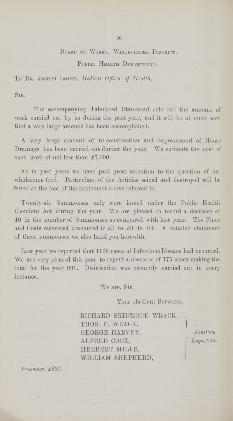 36 Board of Works, Whitechapel District, Public Health Department. To Dr. Joseph Loane, Medical Officer of Health. Sir, The accompanying Tabulated Statement sets out the amount of work carried out by us during the past year, and it will be at once seen that a very large amount has been accomplished. A very large amount of re-construction and improvement of House Drainage has been carried out during the year. We estimate the cost of such work at not less than £7,000. As in past years we have paid great attention to the question of un wholesome food. Particulars of the Articles seized and destroyed will be found at the foot of the Statement above referred to. Twenty-six Summonses only were issued under the Public Health (London) Act during the year. We are pleased to record a decrease of 40 in the number of Summonses as compared with last year. The Pines and Costs recovered amounted in all to £9 4s. Od. A detailed statement of these summonses we also hand you herewith. Last year we reported that 1166 cases of Infectious Disease had occurred. We are very pleased this year to report a decrease of 175 cases making the total for the year 991. Disinfection was promptly carried out in every instance. We are, Sir, Your obedient Servants, RICHARD SKIDMORE WEACK, THOS. P. WEACK, GEOEGE HAEVEY, ALFEED COOK, HERBEET MILLS, WILLIAM SHEPHEED, December, 1897. Sanitary Inspectors.