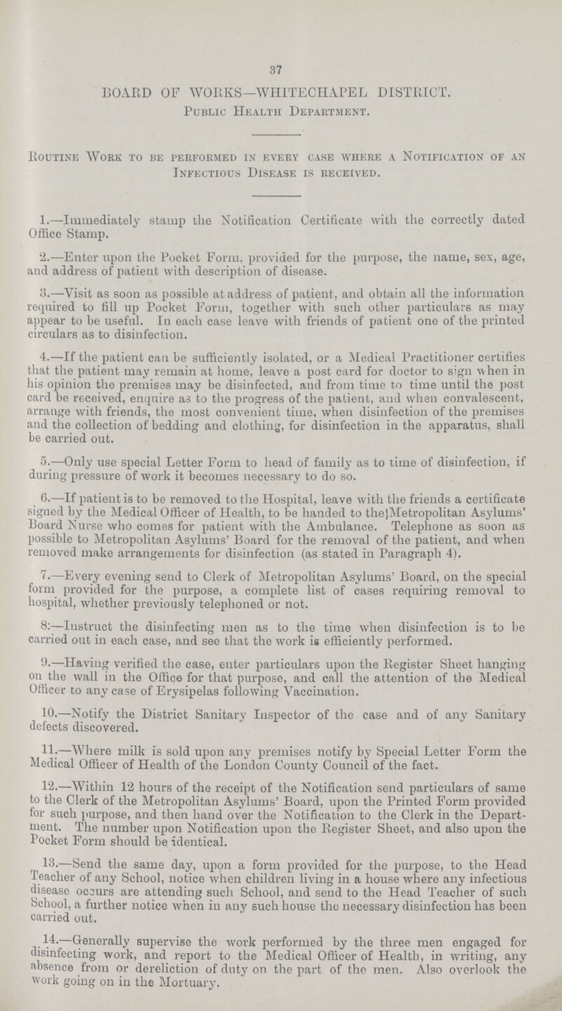 37 BOARD OF WORKS — WHITECHAPEL DISTRICT. Public Health Department. Routine Work to be performed in every case where a Notification of an Infectious Disease is received. 1.—Immediately stamp the Notification Certificate with the correctly dated Office Stamp. 2.—Enter upon the Pocket Form, provided for the purpose, the name, sex, age, and address of patient with description of disease. 3.—Visit as soon as possible at address of patient, and obtain all the information required to fill up Pocket Form, together with such other particulars as may appear to be useful. In each case leave with friends of patient one of the printed circulars as to disinfection. 4.—If the patient can be sufficiently isolated, or a Medical Practitioner certifies that the patient may remain at home, leave a post card for doctor to sign when in his opinion the premises may be disinfected, and from time to time until the post card be received, enquire as to the progress of the patient, and when convalescent, arrange with friends, the most convenient time, when disinfection of the premises and the collection of bedding and clothing, for disinfection in the apparatus, shall be carried out. 5.—Only use special Letter Form to head of family as to time of disinfection, if during pressure of work it becomes necessary to do so. 6.—If patient is to be removed to the Hospital, leave with the friends a certificate signed by the Medical Officer of Health, to be handed to thejMetropolitan Asylums' Board Nurse who comes for patient with the Ambulance. Telephone as soon as possible to Metropolitan Asylums' Board for the removal of the patient, and when removed make arrangements for disinfection (as stated in Paragraph 4). 7.—Every evening send to Clerk of Metropolitan Asylums' Board, on the special form provided for the purpose, a complete list of cases requiring removal to hospital, whether previously telephoned or not. 8:—Instruct the disinfecting men as to the time when disinfection is to be carried out in each case, and see that the work is efficiently performed. 9.—Having verified the case, enter particulars upon the Register Sheet hanging on the wall in the Office for that purpose, and call the attention of the Medical Officer to any case of Erysipelas following Vaccination. 10.—Notify the District Sanitary Inspector of the case and of any Sanitary defects discovered. 11;—Where milk is sold upon any premises notify by Special Letter Form the Medical Officer of Health of the London County Council of the fact. 12.—Within 12 hours of the receipt of the Notification send particulars of same to the Clerk of the Metropolitan Asylums' Board, upon the Printed Form provided for such purpose, and then hand over the Notification to the Clerk in the Depart ment. The number upon Notification upon the Register Sheet, and also upon the Pocket Form should be identical. 13.—Send the same day, upon a form provided for the purpose, to the Head Teacher of any School, notice when children living in a house where any infectious disease occurs are attending such School, and send to the Head Teacher of such School, a further notice when in any such house the necessary disinfection has been carried out. 14.—Generally supervise the work performed by the three men engaged for disinfecting work, and report to the Medical Officer of Health, in writing, any absence from or dereliction of duty on the part of the men. Also overlook the work going on in the Mortuary.