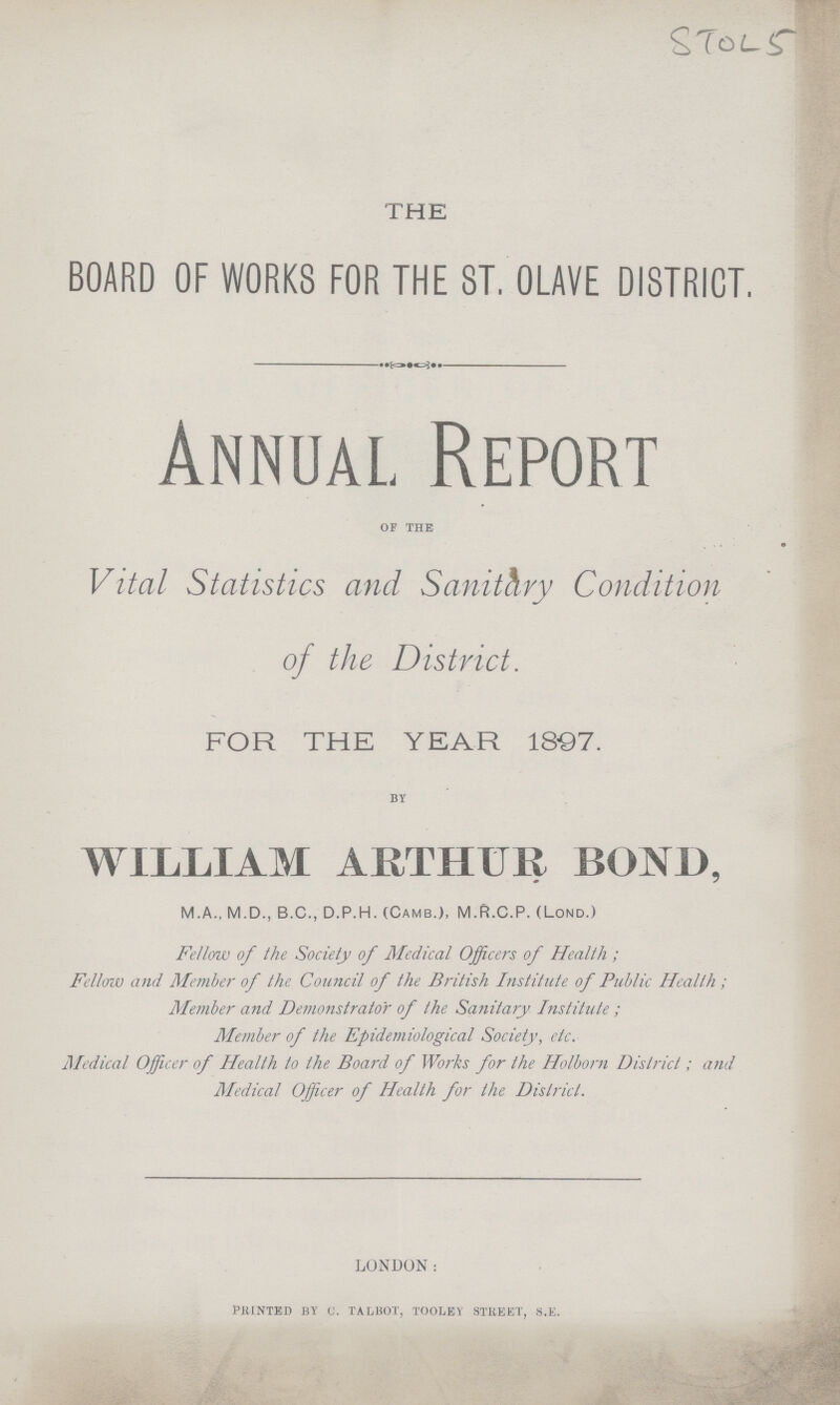 STOL5 THE BOARD OF WORKS FOR THE ST. OLAVE DISTRICT. Annual Report OF THE Vital Statistics and Sanitary Condition of the District. FOR THE YEAR 1897. BY WILLIAM ARTHUR BOND, M.A., M.D., B.C., D.P.H. (Camb.), M.R.C.P. (Lond.) Fellow of the Society of Medical Officers of Health; Fellow and Member of the Council of the British Institute of Public Health; Member and Demonstrator of the Sanitary Institute; Member of the Epidemiological Society, etc. Medical Officer of Health to the Board of Works for the Holborn District; and Medical Officer of Health for the District. LONDON: PRINTED BY C. TALBOT, TOOLEY STREET, S.E.