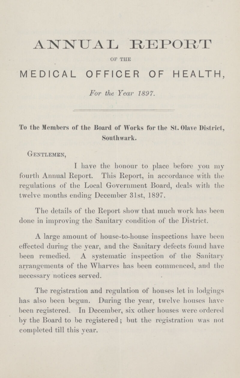 ANNUAL REPORT of the MEDICAL OFFICER OF HEALTH, For the Year 1897. To the Members of the Board of Works for the St. Olave District , Southwark. Gentlemen, I have the honour to place before you ray fourth Annual Report. This Report, in accordance with the regulations of the Local Government Board, deals with the twelve months ending December 31st, 1897. The details of the Report show that much work has been done in improving the Sanitary condition of the District. A large amount of house-to-house inspections have been effected during the year, and the Sanitary defects found have been remedied. A systematic inspection of the Sanitary arrangements of the Wharves has been commenced, and the necessary notices served. The registration and regulation of houses let in lodgings has also been begun. During the year, twelve houses have been registered. In December, six other houses were ordered by the Board to be registered; but the registration was not completed till this year.