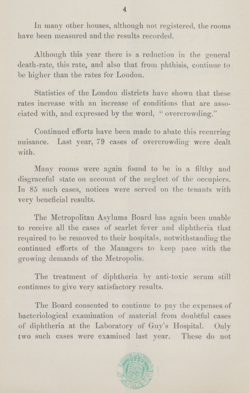 4 In many other houses, although not registered, the rooms have been measured and the results recorded. Although this year there is a reduction in the general death-rate, this rate, and also that from phthisis, continue to be higher than the rates for London. Statistics of the London districts have shown that these rates increase with an increase of conditions that are asso ciated with, and expressed by the word,  overcrowding. Continued efforts have been made to abate this recurring: nuisance. Last year, 79 cases of overcrowding were dealt with. Many rooms were again found to be in a filthy and disgraceful state on account of the neglect of the occupiers. In 85 such cases, notices were served on the tenants with very beneficial results. The Metropolitan Asylums Board has again been unable to receive all the cases of scarlet fever and diphtheria that required to be removed to their hospitals, notwithstanding the continued efforts of the Managers to keep pace with the growing demands of the Metropolis. The treatment of diphtheria by anti-toxic sernm still continues to give very satisfactory results. The Board consented to continue to pay the expenses of bacteriological examination of material from doubtful cases of diphtheria at the Laboratory of Guy's Hospital. Only two such cases were examined last year. These do not