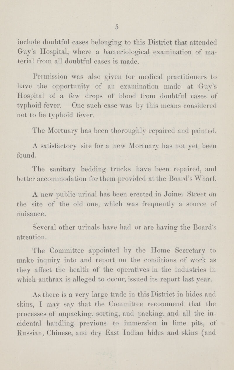 5 include doubtful cases belonging to this District that attended Guy's Hospital, where a bacteriological examination of ma terial from all doubtful cases is made. Permission was also given for medical practitioners to have the opportunity of an examination made at Guy's Hospital of a few drops of blood from doubtful cases of typhoid fever. One such case was by this means considered not to be typhoid fever. The Mortuary has been thoroughly repaired and painted. A satisfactory site for a new Mortuary has not yet been found. The sanitary bedding trucks have been repaired, and better accommodation for them provided at the Board's Wharf. A new public urinal has been erected in Joiner Street on the site of the old one, which was frequently a source of nuisance. Several other urinals have had or are having the Board's attention. The Committee appointed by the Home Secretary to make inquiry into and report on the conditions of work as they affect the health of the operatives in the industries in which anthrax is alleged to occur, issued its report last year. As there is a very large trade in this District in hides and skins, I may say that the Committee recommend that the processes of unpacking, sorting, and packing, and all the in cidental handling previous to immersion in lime pits, of Russian, Chinese, and dry East Indian hides and skins (and