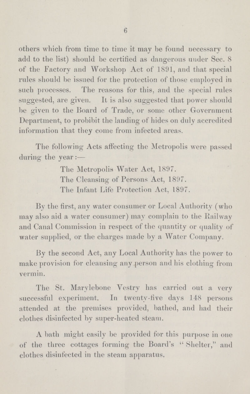 6 others which from time to time it may be found necessary to add to the list) should be certified as dangerous under Sec. 8 of the Factory and Workshop Act of 1891, and that special rules should he issued for the protection of those employed in such processes. The reasons for this, and the special rules suggested, are given. It is also suggested that power should be given to the Board of Trade, or some other Government Department, to prohibit the landing of hides on duly accredited information that they come from infected areas. The following Acts affecting the Metropolis were passed during the year:— The Metropolis Water Act, 1897. The Cleansing of Persons Act, 1897. The Infant Life Protection Act, 1897. By the first, any water consumer or Local Authority (who may also aid a water consumer) may complain to the Railway and Canal Commission in respect of the quantity or quality of water supplied, or the charges made by a Water Company. By the second Act, any Local Authority has the power to make provision for cleansing any person and his clothing from vermin. The St. Marylebone Vestry has carried out a very successful experiment. In twenty-five days 148 persons attended at the premises provided, bathed, and had their clothes disinfected by super-heated steam. A bath might easily be provided for this purpose in one of the three cottages forming the Board's Shelter, and clothes disinfected in the steam apparatus.