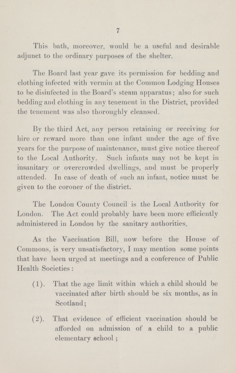 7 This bath, moreover, would be a useful and desirable adjunct to the ordinary purposes of the shelter. The Board last year gave its permission for bedding and clothing infected with vermin at the Common Lodging Houses to be disinfected in the Board's steam apparatus; also for such bedding and clothing in any tenement in the District, provided the tenement was also thoroughly cleansed. By the third Act, any person retaining or receiving for hire or reward more than one infant under the age of five years for the purpose of maintenance, must give notice thereof to the Local Authority. Such infants may not be kept in insanitary or overcrowded dwellings, and must be properly attended. In case of death of such an infant, notice must be given to the coroner of the district. The London County Council is the Local Authority for London. The Act could probably have been more efficiently administered in London by the sanitary authorities. As the Vaccination Bill, now before the House of Commons, is very unsatisfactory, I may mention some points that have been urged at meetings and a conference of Public Health Societies: (1). That the age limit within which a child should be vaccinated after birth should be six months, as in Scotland; (2). That evidence of efficient vaccination should be afforded on admission of a child to a public elementary school;