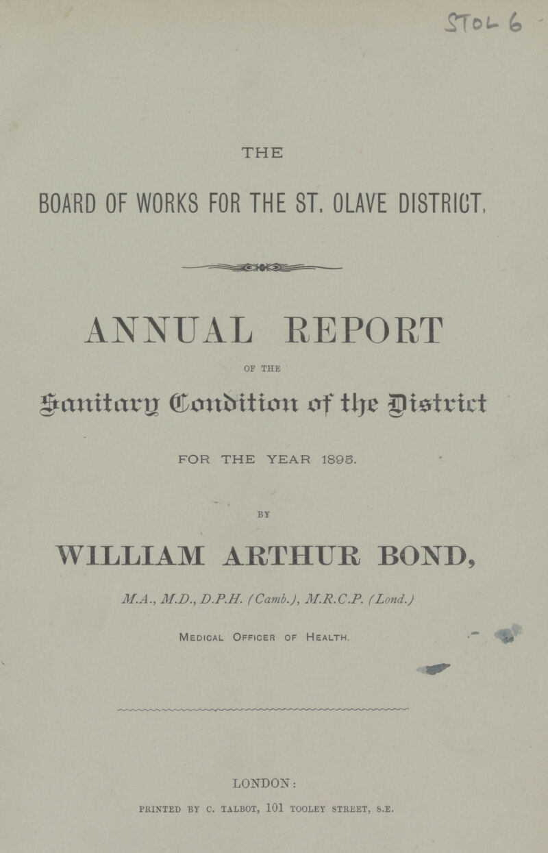 STOL 6 THE BOARD OF WORKS FOR THE ST. OLAVE DISTRICT. ANNUAL REPORT of the Sanitary Condition of the District for the year 1895. by WILLIAM ARTHUR BOND, MA., M.D., D.P.H. (Camb.), M.R.C.P. (Lond.) Medical Officer of Health. LONDON: printed by c. talbot, 101 tooley street, s.e.
