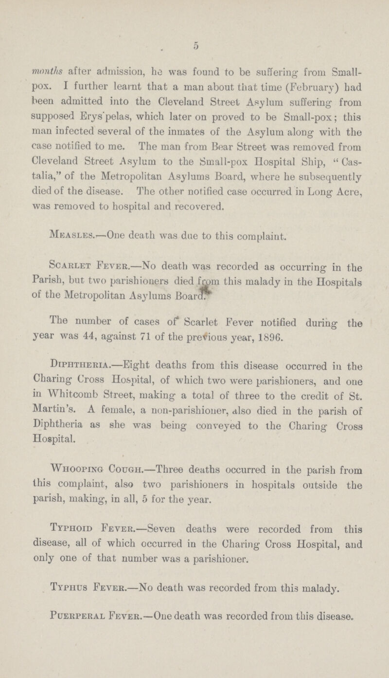 5 months after admission, he was found to be suffering from Small pox. I further learnt that a man about that time (February) had been admitted into the Cleveland Street Asylum suffering from supposed Erys'pelas, which later on proved to be Small-pox; this man infected several of the inmates of the Asylum along with the case notified to me. The man from Bear Street was removed from Cleveland Street Asylum to the Small-pox Hospital Ship, Cas talia, of the Metropolitan Asylums Board, where he subsequently died of the disease. The other notified case occurred in Long Acre, was removed to hospital and recovered. Measles.'—One death was due to this complaint. Scarlet Fever.—No death was recorded as occurring in the Parish, but two parishioners died from this malady in the Hospitals of the Metropolitan Asylums Board. The number of cases of Scarlet Fever notified during the year was 44, against 71 of the previous year, 1896. Diphtheria.—Eight deaths from this disease occurred in the Charing Cross Hospital, of which two were parishioners, and one in Whitcomb Street, making a total of three to the credit of St. Martin's. A female, a non-parishioner, also died in the parish of Diphtheria as she was being conveyed to the Charing Cross Hospital. Whooping Cough.—Three deaths occurred in the parish from this complaint, also two parishioners in hospitals outside the parish, making, in all, 5 for the year. Typhoid Fever.—Seven deaths were recorded from this disease, all of which occurred in the Charing Cross Hospital, and only one of that number was a parishioner. Typhus Fever.—No death was recorded from this malady. Puerperal Fever.—One death was recorded from this disease.