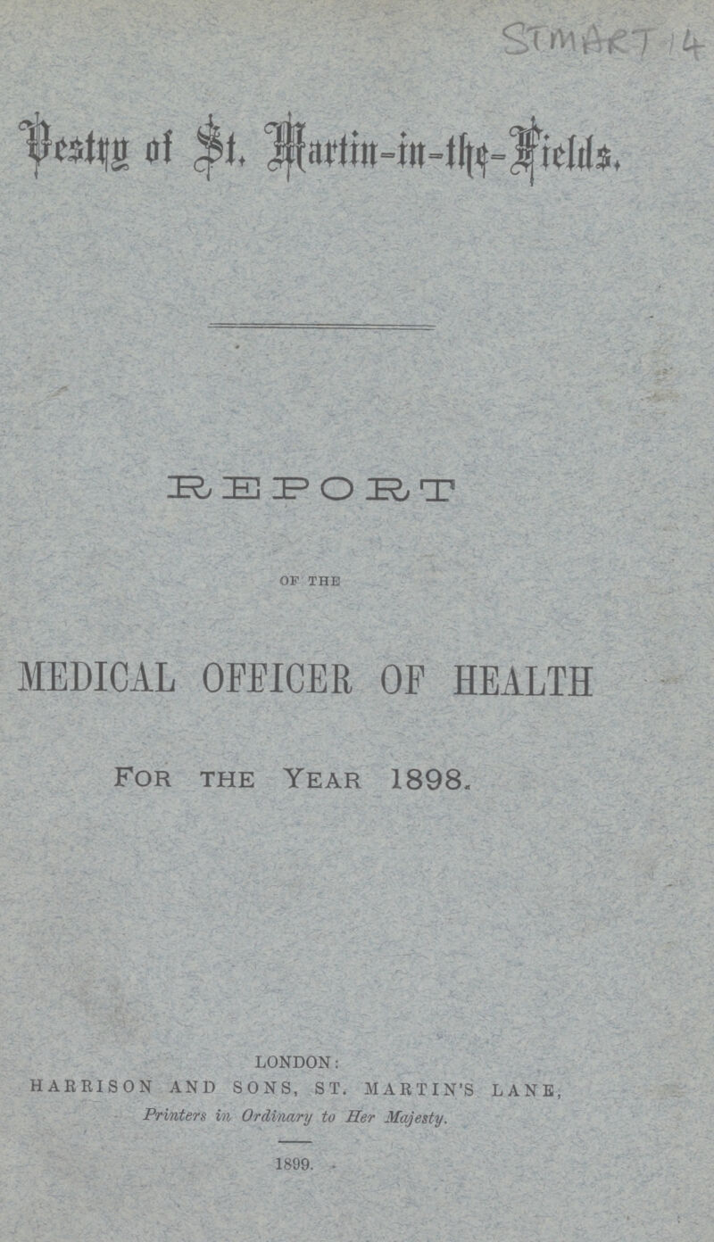 STMART 14 Destry of st. Martin- in the- Fields. REPORT of the MEDICAL OFEICER OF HEALTH For the Year 1898. LONDON: HARRISON AND SONS, ST. MARTIN'S LANE, Printers in Ordinary to Her Majesty. 1899.