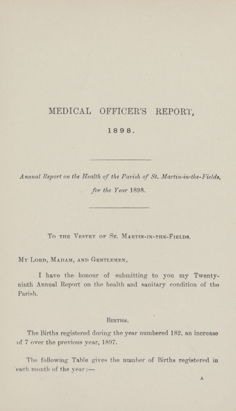 medical officer's report, 1898. Annual Report on the Health of the Parish of St. Marti n-in-the-Field a, for the Year 1898. To the Vestry of St. Martin-tn-the-Fields. Mr Lord, Madam, and Gentlemen, I have the honour of submitting to you my Twenty ninth Annual Report on the health and sanitary condition of the Parish. Births. The Births registered during the year numbered 182, an increase of 7 over the previous year, 1897. a The followiug Table gives the number of Births registered in each month of the year :—