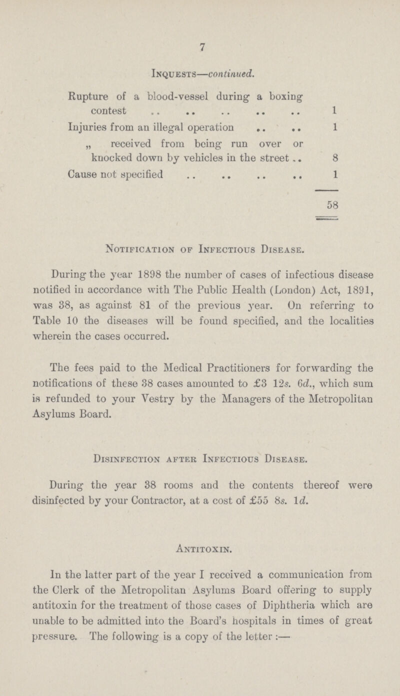 7 Inquests— continued. Rupture of a blood-vessel during a boxing contest 1 Injuries from an illegal operation 1 „ received from being run over or knocked down by vehicles in the street. 8 Cause not specified 1 58 Notification of Infectious Disease. During the year 1898 the number of cases of infectious disease notified in accordance with The Public Health (London) Act, 1891, was 38, as against 81 of the previous year. On referring to Table 10 the diseases will be found specified, and the localities wherein the cases occurred. The fees paid to the Medical Practitioners for forwarding the notifications of these 38 cases amounted to £3 12s. 6d., which sum is refunded to your Vestry by the Managers of the Metropolitan Asylums Board. Disinfection after Infectious Disease. During the year 38 rooms and the contents thereof were disinfected by your Contractor, at a cost of £55 8s. Id. Antitoxin. In the latter part of the year I received a communication from the Clerk of the Metropolitan Asylums Board offering to supply antitoxin for the treatment of those cases of Diphtheria which are unable to be admitted into the Board's hospitals in times of great pressure. The following is a copy of the letter:—