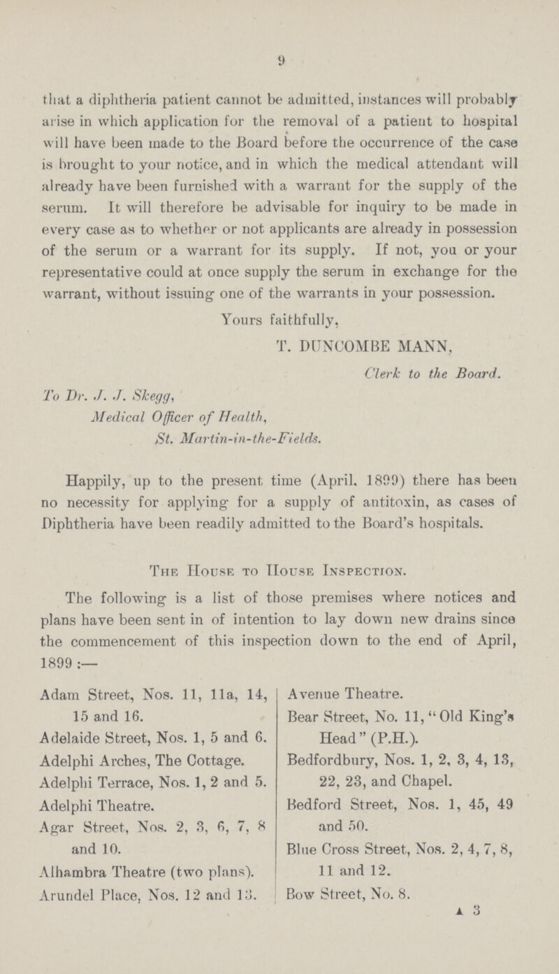 9 that a diphtheria patient cannot be admitted, instances will probably arise in which application for the removal of a patient to hospital will have been made to the Board before the occurrence of the case is brought to your notice, and in which the medical attendant will already have been furnished with a warrant for the supply of the serum. It will therefore be advisable for inquiry to be made in every case as to whether or not applicants are already in possession of the serum or a warrant for its supply. If not, you or your representative could at once supply the serum in exchange for the warrant, without issuing one of the warrants in your possession. Yours faithfully, T. DUNCOMBE MANN. Clerk to the Board. To Dr. ./. J. Slcegg, Medical Officer of Health, St. Martin-in-the-Fields. Happily, up to the present time (April. 1899) there has been no necessity for applying for a supply of antitoxin, as cases of Diphtheria have been readily admitted to the Board's hospitals. The House to House Inspection. The following is a list of those premises where notices and plans have been sent in of intention to lay down new drains since the commencement of this inspection down to the end of April, 1899 :— Adam Street, Nos. 11, 11a, 14, 15 and 16. Adelaide Street, Nos. 1, 5 and 6. Adelphi Arches, The Cottage. Adelphi Terrace, Nos. 1,2 and 5. Adelphi Theatre. Agar Street, Nos. 2, 3, 6, 7, 8 and 10. Alhambra Theatre (two plans). Arundel Place, Nos. 12 and 13. Avenue Theatre. Bear Street, No. 11, Old King's Head (P.H.). Bedfordbury, Nos. 1, 2, 3, 4, 13, 22, 23, and Chapel. Bedford Street, Nos. 1, 45, 49 and 50. Blue Cross Street, Nos. 2, 4, 7, 8, 11 and 12. Bow Street, No. 8. a 3