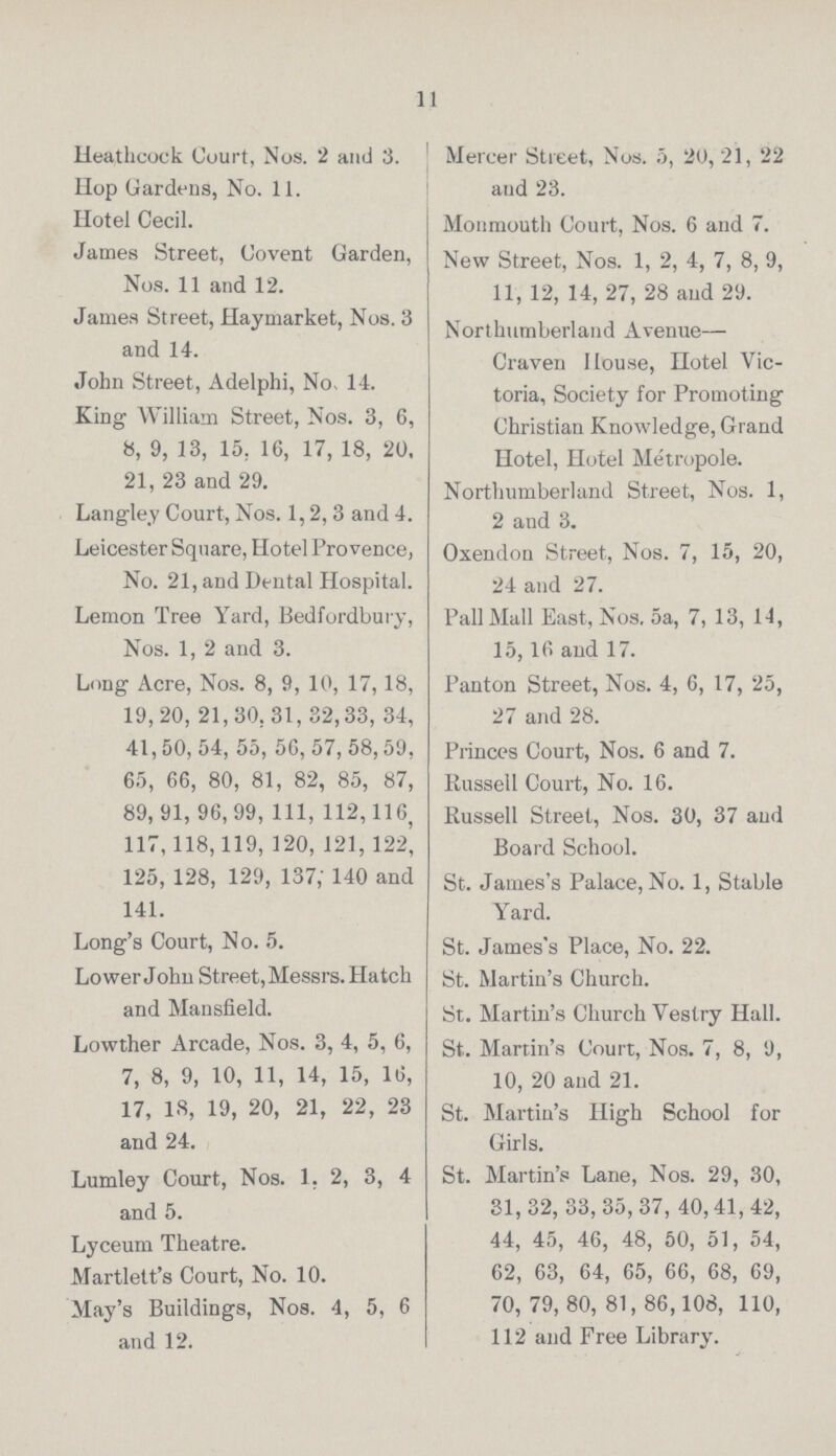 11 Heathcock Court, Nos. 2 and 3. Hop Gardens, No. 11. Hotel Cecil. James Street, Covent Garden, Nos. 11 and 12. James Street, Haymarket, Nos. 3 and 14. John Street, Adelphi, No, 14. King William Street, Nos. 3, 6, 8, 9, 13, 15, 16, 17, 18, 20, 21, 23 and 29. Langley Court, Nos. 1,2, 3 and 4. Leicester Square, Hotel Provence, No. 21, and Dental Hospital. Lemon Tree Yard, Bedfordbury, Nos. 1, 2 and 3. Long Acre, Nos. 8, 9, 10, 17,18, 19,20, 21,30,31,32,33, 34, 41,50, 54, 55, 56, 57, 58,59, 65, 66, 80, 81, 82, 85, 87, 89, 91, 96,99, 111, 112,116, 117,118,119, 120, 121,122, 125, 128, 129, 137; 140 and 141. Long's Court, No. 5. Lower John Street, Messrs. Hatch and Mansfield. Lowther Arcade, Nos. 3, 4, 5, 6, 7, 8, 9, 10, 11, 14, 15, 16, 17, IS, 19, 20, 21, 22, 23 and 24. Lumley Court, Nos. 1, 2, 3, 4 and 5. Lyceum Theatre. Martlett's Court, No. 10. May's Buildings, Nos. 4, 5, 6 and 12. Mercer Street, Nos. 5, 20, 21, 22 and 23. Monmouth Court, Nos. 6 and 7. New Street, Nos. 1, 2, 4, 7, 8, 9, 11, 12, 14, 27, 28 and 29. Northumberland Avenue— Craven House, Hotel Vic toria, Society for Promoting Christian Knowledge, Grand Hotel, Hotel Metropole. Northumberland Street, Nos. 1, 2 and 3. Oxendon Street, Nos. 7, 15, 20, 24 and 27. Pall Mall East, Nos. 5a, 7, 13, 14, 15,16 and 17. I'anton Street, Nos. 4, 6, 17, 25, 27 and 28. Princes Court, Nos. 6 and 7. Russell Court, No. 16. Russell Street, Nos. 30, 37 and Board School. St. James's Palace, No. 1, Stable Yard. St. James's Place, No. 22. St. Martin's Church. St. Martin's Church Vestry Hall. St. Martin's Court, Nos. 7, 8, 9, 10, 20 and 21. St. Martin's High School for Girls. St. Martin's Lane, Nos. 29, 30, 31,32, 33, 35,37, 40,41,42, 44, 45, 46, 48, 50, 51, 54, 62, 63, 64, 65, 66, 68, 69, 70, 79, 80, 81, 86,108, 110, 112 and Free Library.