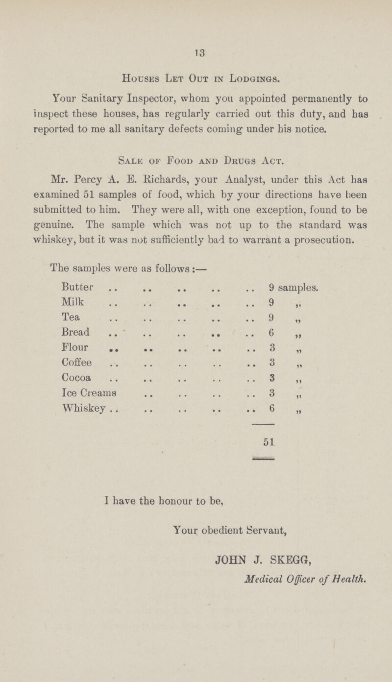 13 Houses Let Out in Lodgings. Your Sanitary Inspector, whom you appointed permanently to inspect these houses, has regularly carried out this duty, and has reported to me all sanitary defects coming under his notice. Sale of Food and Dkugs Act. Mr. Percy A. E. Richards, your Analyst, under this Act has examined 51 samples of food, which by your directions have been submitted to him. They were all, with one exception, found to be genuine. The sample which was not up to the standard was whiskey, but it was not sufficiently bad to warrant a prosecution. The samples were as follows:— Butter 9 samples. Milk 9 „ Tea 9 „ Bread 6 „ Flour 3 „ Coffee 3 „ Cocoa 3 „ Ice Creams 3 „ Whiskey 6 „ 51 I have the honour to be, Your obedient Servant, JOHN J. SKEGG, Medical Officer of Health.