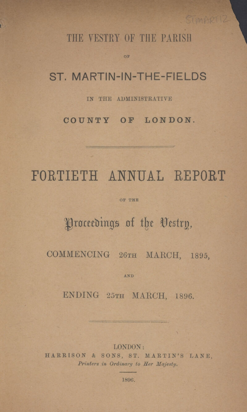STMART 12 THE VESTRY OF THE PARISH OF ST. MARTIN-IN-THE-FIELDS IN THE ADMINISTRATIVE COUNTY OP LONDON. FORTIETH ANNUAL REPORT OF THE Proceedings of the Vestry, COMMENCING 26TH MARCH, 1895, AND ENDING 25TH MARCH, 1896. LONDON: HARRISON & SONS, ST. MARTIN'S LANE, Printers in Ordinary to Her Majesty, 1896.