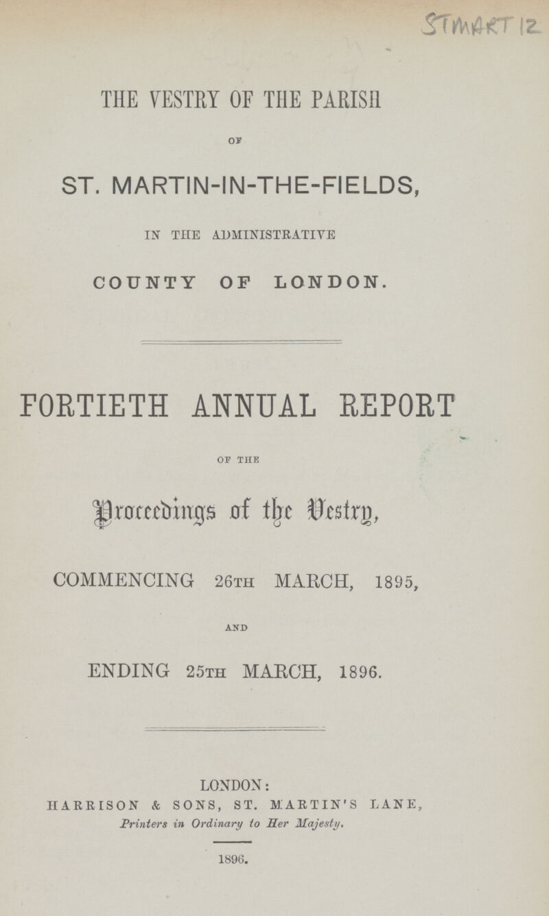 STMART 12 THE VESTRY OF THE PARISH OF ST. MARTIN-IN-THE-FIELDS, IN THE ADMINISTRATIVE COUNTY OF LONDON. FORTIETH ANNUAL REPORT OF THE Proceedings of the Vestry, COMMENCING 26TH MARCH, 1895, AND ENDING 25th MARCH, 1896. LONDON: HARRISON & SONS, ST. MARTIN'S LANE, Printers in Ordinary to Her Majesty, 1896.