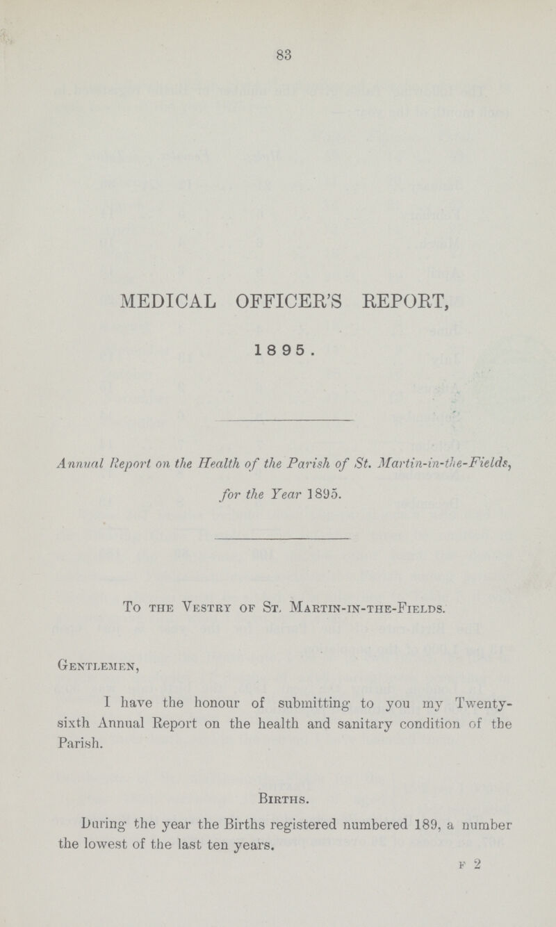 83 MEDICAL OFFICER'S REPORT, 1895. Annual Report on the Health of the Parish of St. Martin-in-the-Fields, for the Tear 1895. To the Vestry of St, Martin-in-the-Fields. Gentlemen, 1 have the honour of submitting to you my Twenty sixth Annual Report on the health and sanitary condition of the Parish. Births. Luring the year the Births registered numbered 189, a number the lowest of the last ten years. F 2