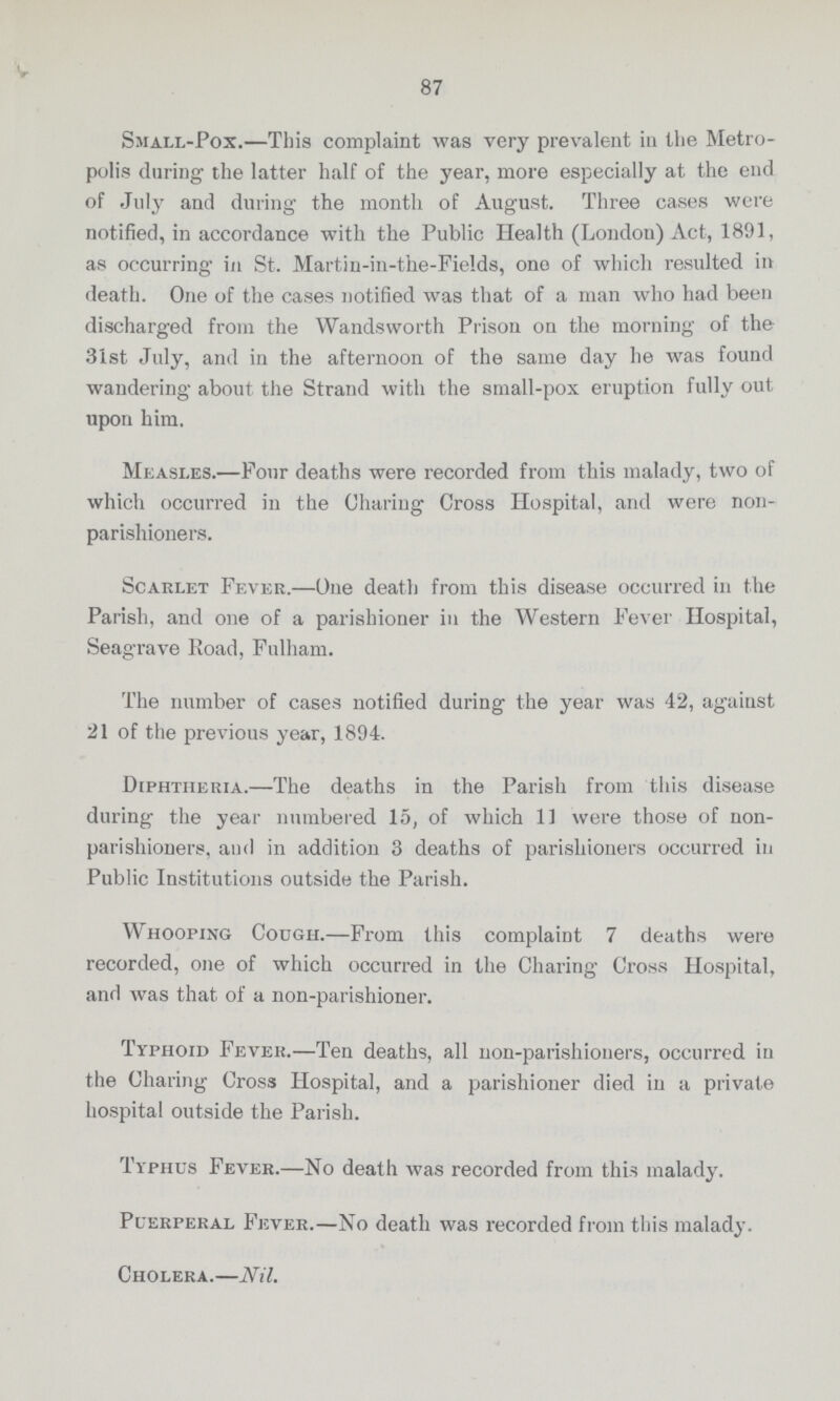 87 Small-Pox.—This complaint was very prevalent in the Metro polis during the latter half of the year, more especially at the end of July and during the month of August. Three cases were notified, in accordance with the Public Health (London) Act, 1891, as occurring in St. Martin-in-the-Fields, one of which resulted in death. One of the cases notified was that of a man who had been discharged from the Wandsworth Prison on the morning of the 31st July, and in the afternoon of the same day he was found wandering about the Strand with the small-pox eruption fully out upon him. Measles.—Four deaths were recorded from this malady, two of which occurred in the Charing Cross Hospital, and were non parishioners. Scarlet Fever.—One death from this disease occurred in the Parish, and one of a parishioner in the Western Fever Hospital, Seagrave Road, Fulham. The number of cases notified during the year was 42, against 21 of the previous year, 1894. Diphtheria.—The deaths in the Parish from this disease during the year numbered 15, of which 11 were those of non parishioners, and in addition 3 deaths of parishioners occurred in Public Institutions outside the Parish. Whooping Cough.—From this complaint 7 deaths were recorded, one of which occurred in the Charing Cross Hospital, and was that of a non-parishioner. Typhoid Fever.—Ten deaths, all non-parishioners, occurred in the Charing Cross Hospital, and a parishioner died in a private hospital outside the Parish. Typhus Fever.—No death was recorded from this malady. Puerperal Fever.—No death was recorded from this malady. Cholera.—Nil.